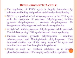 REGULATION OF TCA CYCLE
 The regulation of TYCA cycle is largely determined by
substrate availability and product inhibition by the following :
 NADH – a product of all dehydrogenases in the TCA cycle
with the exception of succinate dehydrogenase, inhibits
pyruvate dehydrogenase , isocitrate dehydrogenase, ⅋-
ketogluterate dehydrogenase and also citrate synthetase.
 Acetyl-CoA inhibits pyruvate dehydrogenase while succinyl-
CoA inhibits succinyl C0A synthetase and citrate synthetase.
 Calcium activates pyruvate dehydrogenase , isocitrate
dehydrogenase and ⅋-ketogluterate dehydrogenase. This
increased reaction rate of the many steps of the cycle and
therefore increases flux throughout the pathway.
 Citrate is used for feedback inhibition as it inhibits
phosphofructokinase. HIF also plays role in this regulation.
 