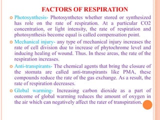 FACTORS OF RESPIRATION
 Photosynthesis- Photosynthetes whether stored or synthesized
has role on the rate of respiration. At a particular CO2
concentration, or light intensity, the rate of respiration and
photosynthesis become equal is called compensation point.
 Mechanical injury- any type of mechanical injury increases the
rate of cell division due to increase of phytochrome level and
inducing healing of wound. Thus. In these areas, the rate of the
respiration increases.
 Anti-transpirants- The chemical agents that bring the closure of
the stomata are called anti-transpirants like PMA, these
compounds reduce the rate of the gas exchange. As a result, the
rate of respiration decreases.
 Global warming- Increasing carbon dioxide as a part of
outcome of global warming reduces the amount of oxygen in
the air which can negatively affect the rater of transpiration.
 