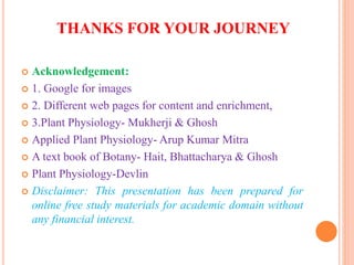 THANKS FOR YOUR JOURNEY
 Acknowledgement:
 1. Google for images
 2. Different web pages for content and enrichment,
 3.Plant Physiology- Mukherji & Ghosh
 Applied Plant Physiology- Arup Kumar Mitra
 A text book of Botany- Hait, Bhattacharya & Ghosh
 Plant Physiology-Devlin
 Disclaimer: This presentation has been prepared for
online free study materials for academic domain without
any financial interest.
 