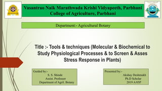 Title :- Tools & techniques (Molecular & Biochemical to
Study Physiological Processes & to Screen & Asses
Stress Response in Plants)
Guided by:-
S. S. Shinde
Assist. Professor
Department of Agril. Botany
Vasantrao Naik Marathwada Krishi Vidyapeeth, Parbhani
College of Agriculture, Parbhani
Department:- Agricultural Botany
Presented by:-
Akshay Deshmukh
Ph.D Scholar
2019 A/05P
 