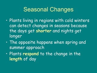 Seasonal Changes
• Plants living in regions with cold winters
  can detect changes in seasons because
  the days get shorter and nights get
  longer
• The opposite happens when spring and
  summer approach
• Plants respond to the change in the
  length of day
 