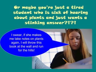 Or maybe you’re just a tired
  student who is sick of hearing
  about plants and just wants a
      stinking answer?!?!

 I swear, if she makes
me take notes on plants
 again, I will throw this
book at the wall and run
      for the hills!
 