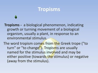 Tropisms
Tropisms - a biological phenomenon, indicating
growth or turning movement of a biological
organism, usually a plant, in response to an
environmental stimulus.
The word tropism comes from the Greek trope ("to
turn" or "to change"). Tropisms are usually
named for the stimulus involved and may be
either positive (towards the stimulus) or negative
(away from the stimulus).
 