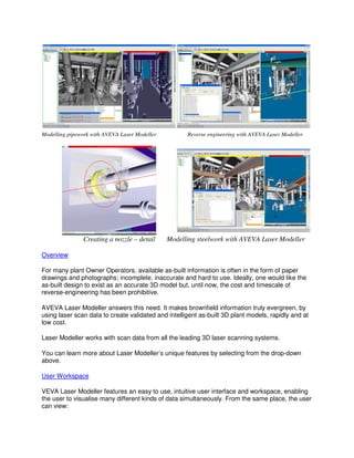 Modelling pipework with AVEVA Laser Modeller
Creating a nozzle
Overview
For many plant Owner Operators, available as
drawings and photographs; incomplete, inaccurate
as-built design to exist as an accurate 3D model but, until now, the cost and timescale of
reverse-engineering has been prohibitive.
AVEVA Laser Modeller answers this need. It makes brownfield information truly evergreen, by
using laser scan data to create validated and
low cost.
Laser Modeller works with scan data from all the leading 3D laser sc
You can learn more about Laser Modeller’s unique features by selecting from the drop
above.
User Workspace
VEVA Laser Modeller features an easy to use, intuitive user interface and workspace, enabling
the user to visualise many different kinds of data simultaneously. From the same place, the user
can view:
Modelling pipework with AVEVA Laser Modeller Reverse engineering with AVEVA Laser Modeller
ting a nozzle – detail Modelling steelwork with AVEVA Laser Modeller
For many plant Owner Operators, available as-built information is often in the form of paper
incomplete, inaccurate and hard to use. Ideally, one would like the
built design to exist as an accurate 3D model but, until now, the cost and timescale of
engineering has been prohibitive.
odeller answers this need. It makes brownfield information truly evergreen, by
using laser scan data to create validated and intelligent as-built 3D plant models, rapidly and
Laser Modeller works with scan data from all the leading 3D laser scanning systems.
You can learn more about Laser Modeller’s unique features by selecting from the drop
es an easy to use, intuitive user interface and workspace, enabling
the user to visualise many different kinds of data simultaneously. From the same place, the user
Reverse engineering with AVEVA Laser Modeller
Modelling steelwork with AVEVA Laser Modeller
e form of paper
hard to use. Ideally, one would like the
built design to exist as an accurate 3D model but, until now, the cost and timescale of
odeller answers this need. It makes brownfield information truly evergreen, by
built 3D plant models, rapidly and at
anning systems.
You can learn more about Laser Modeller’s unique features by selecting from the drop-down
es an easy to use, intuitive user interface and workspace, enabling
the user to visualise many different kinds of data simultaneously. From the same place, the user
 