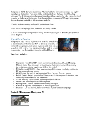 Ruhrpumpen REAP (Reverse Engineering Aftermarket Parts) Division is a unique and highly
trained group that utilizes Faro Arms (Edge model) and always the latest Solid Modeling
softwares. The division consists of engineering and modeling experts who offer various levels of
expertise in the Reverse Engineering field. Our combined experience of 37 years in the pump /
Reverse Engineering field., is able to manage and offer:
• Casting projects ensuring quality with pattern inspections.
• First article casting inspections, and finish machining checks.
• On-site reverse engineering services during maintenance outages, so if needed, the part never
leaves the plant.
Ruhrpumpen field service engineers will mobilize immediately
to ensure your downtime is as short as possible. Available for
worldwide assignments, our senior engineers and field service
specialists will review your equipment failure and in special
occasions they can dispatch their expertise within 24 hours.
Experience includes:
About Field Service
• Cryogenic: From LOX / LIN pumps and turbines in Louisiana, USA and Nanjing,
China to Dense fluid Expanders in Saudi Arabia. Recognized worldwide as simply
the best commissioning support and field service period!
• Utility Power & CO-GEN – Raw water supply to high volume circulating cooling, to
HP vacuum condensate pumps.
• Oilfields – on site analysis and repair of offshore rig water firewater pumps
• Pulp & Paper – Shower pump failure? Not to worry, Ruhrpumpen will complete your
emergency overhaul on-site and under time
• Airline refueling – performance upgrading completed on-site
• Marine – for on-site repairs of firewater pumps
• Hydro power – Vertical turbine commissioning and repair
• Refinery & Pipeline – On site repair of multi-stage boosters
• Chemical – On site analysis, repair and rebuild of propylene transfer pumps
Portable 3D scanners: Handyscan 3D
 