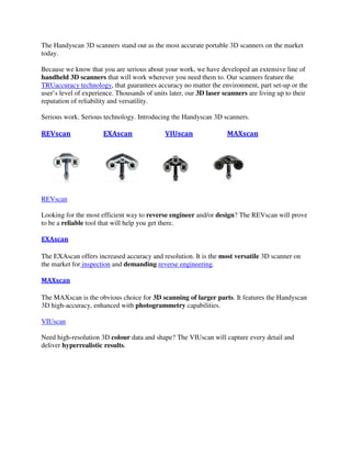 The Handyscan 3D scanners stand out as the most accurate portable 3D scanners on the market
today.
Because we know that you are serious about your work, we have developed an extensive line of
handheld 3D scanners that will work wherever you need them to. Our scanners feature the
TRUaccuracy technology, that guarantees accuracy no matter the environment, part set-up or the
user’s level of experience. Thousands of units later, our 3D laser scanners are living up to their
reputation of reliability and versatility.
Serious work. Serious technology. Introducing the Handyscan 3D scanners.
REVscan EXAscan VIUscan MAXscan
REVscan
Looking for the most efficient way to reverse engineer and/or design? The REVscan will prove
to be a reliable tool that will help you get there.
EXAscan
The EXAscan offers increased accuracy and resolution. It is the most versatile 3D scanner on
the market for inspection and demanding reverse engineering.
MAXscan
The MAXscan is the obvious choice for 3D scanning of larger parts. It features the Handyscan
3D high-accuracy, enhanced with photogrammetry capabilities.
VIUscan
Need high-resolution 3D colour data and shape? The VIUscan will capture every detail and
deliver hyperrealistic results.
 