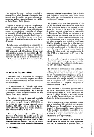 Un sistema de canal y esclusa permitirá la 
navegación en el río Uruguay elinrlnando, jun~ 
tamente con el embalse, los inconvenientes que 
presentan las barreras naturales de los rápidos 
de Salto Chico y Salto Grande. 
Además se ha previsto una carretera interna­cional 
con una calzada de 8 metros de ancho, 
que en los diques laterales correrá directamen~ 
te sobre el coronamiento y, sobre las estructuras 
de hormigón del lado aguas arriba, se construirit 
un puente de hormigón armado. También se ha 
considerado la posibilidad de un cruce ferro­viario, 
para lo cual se ha agNgado una vía en 
el tablero. 
Para las obras asociadas con la producción de 
energía y con la navegación, el monto total de la 
inversión, expresada en precios constantes de 
1970, alcanzará a u$s 463 millones. De este total 
corresponden al proyecto energético uts. 431 
millones, en tanto que las obras de navegación 
requieren u$s 32 millones. El componente im· 
portado representa el 43 'le de la inversión total. 
PROYECTO DE YACIRDA-APIPE 
Juntamente con la República del Paraguay 
se encara el más ambicioso proyecto hidroeléc~ 
trico y de aprovechamiento múltiple acometido 
por nuestro país. 
Las repercusiones de Yaciretit-Apipé repre­sentan, 
en su conjunto un avance importante en 
la integración latinoamericana y en el aprove­chamiento 
y control de la potencialidad del Río 
Paraná, hasta ahora olvidado. 
En materia eléctrica la capacidad instalada 
del proyecto era inicialmente de 4.050 MW y se 
ha previsto que podrá integrar 17.070 GWh en 
los centros de carga, con una capacidad garan­tizada 
de 3.391 MW. y en la central se ha pre­visto 
suficiente espacio para futuras ampliacio­nes 
hasta alcanzar los 6.000 MW. 
Esta energía seri enviada, en el Paraguay, a 
la nudad de Asunción. En nuestro pais, por una 
parte beneficiar& a lu proviDcias de C~o. e~ 
rnentes y M15iones y por la otra a todo el siste­ma 
interconectado nacicmal. Con e8o, en defini­ti" 
a, seo añade una nueva interconexión eléctrica 
PLAN TIUIINAL 
argentino-paraguaya (además de Acaray-Mlsio­nes). 
abriendo la posibilidad futura de un venia­clero 
anillo eléctrico integrando el noroestE' ar­gentino 
con Paraguay. 
El proyecto prevé una presa principal, a tra­vés 
del río Paraná, inmediatamE'nte aguas abajo 
de los rápidos de Apipé, y un embalse de com­pensación, 
situado a la altura de Ita-Ybaté. 
Argentina. Incluirá una esclusa de navegación 
en Rincón de Santa María, un vertedero en el 
brazo principal del Paraná, una central con 30 
unidades y previsiones para ampliaciones futu­ras, 
instalaciones para el pasaje de peces en la 
estructura central y otro vertedero en el brazo 
Aña-Cuá situado al norte de la isla Yaciretá. 
La presa, incluyendo central, vertedero y esclu­sa, 
tendrá una longitud de 72,5 Km. Una carre­tera 
a lo largo de la presa, con un ancho de 
calzada de 7,3 m. servirá de conexión entre la 
ruta W 12 en la Argentina y la NQ 1 en el Pa­raguay. 
De este modo, se logrará la integración de las 
redes viales argentinas y paraguayas, constitu­yendo 
una mana vial juntamente con los puen­tes 
entre Clorinda y Asunción. 
El embalse de compensación está destinado a 
asegurar que la operación de la central en el 
embalse principal no menoscabe la navegabili­dad 
del río; estará constituido por una presa de 
cierre en el río, un dique lateral, un vertedero, 
instalaciones para pa~ajes de peces, una esclusa 
para la navegación y una carretera que cruzara 
estas estructuras. La longitud, incluyendo el 
vertedero será de 9,7 Km. 
Las mejoras a la navegación que representan 
las obras, pennitiendo salvar los dificultosos 
pasos entre Ita-Ybaté y Corpus permitirán re­activar 
el tráfico fluvial y la actividad portua­ria 
en el alto Paranit, sirviendo de e~tímulo al 
desarrollo de las economías locales. 
Por otra parte, el proyecto, junto con Corpus, 
abre la posibilidad del control de las crecientes 
del Paraná. con lo cual brinda la importante 
perspectiva de recuperación y aprovechamiento 
de las márgenes actualmente inundables y por 
tanto abre el camino al incremento de la pro­ductividad 
y la producción de extensas ilreas 
actualmente poco aprovechadas. 
La posibilidad del desvío de los caudales de 
crecida hacia los esteros del Iberá representa, 
a su vez, de concretarse el proyecto Iberá, la 
••• 
 