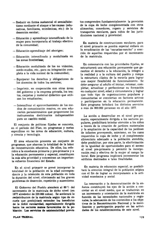 Lo5 ~ de uisteDdalld.d previa-tos 
-Reducir en forma SUJtancial el semialfabe­tismo 
mediante el ataque a las causas (edu­cativas, 
familiares, económicas, etc.) de la 
deserción escolar; 
-Educación y aprendizaje intensificado de la 
mujer para incorporarla al trabajo efectivo 
de la comunidad; 
-Educación-aprendizaje del aborigen; 
-Educación intensüicada y modulizada en 
las zonas fronterizas; 
-Educación modulizada de los no videntes, 
sordo-mudos, etc., para su integracióñ com· 
pleta a la vida normal de la comunidad; 
-Equiparar los derechos y obligaciones de 
los docentes de todos los sectores; 
-Imprimir, en cooperación eon otras &reas 
del gobierno y la empresa privada, los tex­tos, 
utili­zan 
carpetas y material clidáctico que los estudiantes; 
- Intensificar el aprovechamiento de los me­dios 
edu­cación 
de comunicación masiva, en una parasiste.mática que prqporcione los 
instrumentos doctrinarios indispensables 
para un cambio soc:W. 
El conjunto de políticas fijadas se concreta, 
en el periodo del Plan, en programas y metas 
específicas en las áreas de educación, cultura, 
y ciencia y tecnología. 
El &rea educación presenta un conjunto de 
programas, que abarcan la totalldad de la labor 
de refe­ridos 
reconstrucción educativa. De ellos, los a la enseñanza primaria y pre-primaria y a 
la educación pennanente y especial, constituyen 
la más alta prioridad y concentran un importan­te 
esfuerzo financiero del Estado. 
En el nivel primario se prevé incorporar la 
totalidad de la población en la edad correspon· 
diente y la retención de esta población en toda 
la duración del nivel, eliminando así los graves 
problemas de deserción, repetición y ausentismo. 
El Gobierno del Pueblo atender& al 80 <:'e del 
incremento de la matrícula de dicho nivel (en 
1977 alrededor de 220.000 niñoa). Se acelerará la 
redi:ltribuciOn de la matrieula segUn tipo de es­cuela 
que poSibilitará ede.ader los belleficios 
de la doble eseolarldad, espedalmeDte dirigida 
hacia loe sectores meDoa favorecido~ de la po­blacióa. 
comprenden fundamentalmente: la provisión 
de la copa de leche complementada con otros 
alimentos; comedores, ropero y servicios de 
transportes juris­dicciones 
escolares, para niños de las nacional y provincial. 
En materia de construcciones escolares, para 
el nivel primario se pondrá especial énfasis en 
la erec­ción 
erradicación de las "escuelas-rancho" y de aquellas requeridas por el incremento 
de la matrícula. 
En consonancia con las prioridades fijadas, se 
estructurará ga­rantice 
una educación permanente que el derecho a la educación, la integre a 
la realidad y a la cultura del pueblo y rompa 
la estructura clásica de la escuela para lograr 
una mayor flexibilidd de funcionamiento. Se 
debe com­pletar, 
asegurar al adulto el iniciar, retomar, actualizar y perfeccionar su formación 
en cualquier nivel, edad y circunstancia y lograr 
que todo tipo de organizaciones populares y 
comunitarias se conviertan en factores activos 
y participantes en la educación permanente. 
Este programa brindará los distintos servicios 
a más de 800.000 personas en el año 1977. 
La acción a desarrollar en el nivel pre-pri­mario, 
especialmente dirigida a los sectores po· 
pulares, posibilitará brindar atención a los niños 
a través de la creación de jardines maternales 
y la ampliación de la capacidad de los jardines 
de infantes proveyendo, asimismo, en los casos 
requeridos la copa de leche y el complemento 
alimenticio adecuado a la población atendida; 
debe posibilitar, por otra parte, la efectivización 
de la igualdad de oportunidades para el acceso 
al nivel pre-primario y permitir la incorpo­ración 
la­boral. 
real y efectiva de la mujer al campo Este programa implicará incrementar los 
edificios destinados a tales finalidades. 
En materia de educación especial, se posibili· 
tará la atención integral de la población atípica 
con acti­vidad 
el fin de lograr su incorpol'aoiOn a la económica y social. 
La renovación y la democratización de la en­ñanza 
constituyen los ejes de la acción a con­cretar 
en el nivel medio, que se traducirin en 
un incremento y orientación de la matricula en 
función de las necesidades nacionales y regio­nales, 
la adecuación de los contenidos a los obje­tivos 
de la Reeonstrucción Nacional y la movi­lización 
y partlcipación popular en las activi­dades 
de los establecimientos de este nivel. ... 
 