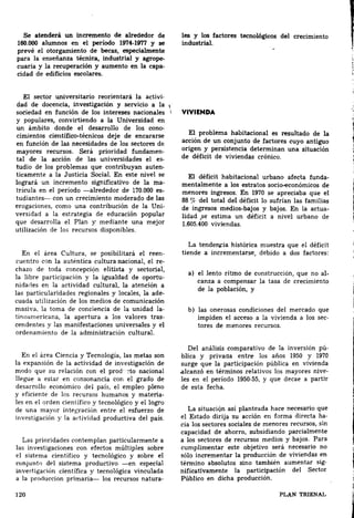 Se atenderá un incremento de alrededor de les y los factores tecnológicos del crecimiento 
160.000 alumnos en el período 1974-19'1'1 y se. induatrial. 
prevé el otorgamiento de becas, especialmente 
para la enseñanza técnica, industrial y agrope-cuaria 
capa-cidad 
y la recuperación y aumento en la de edificios escolares. 
El sector universitario reorientará la activi­dad 
de docencia, investigación y servicio a la 1 
SOCiedad en función de los intereses nacionales  
y populares, convirtiendo a la Universidad en 
cono­cimientos 
un ámbito donde el desarrollo de los científico-técnicos deje de encararse 
en función de las necesidades de los sectores de 
mayores recursos. Será prioridad fundamen­tal 
de la acción de las universidades el es­tudio 
de los problemas que contribuyan auten­ticamente 
a la Justicia Social. En este nivel se 
logrará un incremento significativo de la ma­trícula 
en el periodo -alrededor de 170.000 es­tudiantes- 
con un crecimiento moderado de las 
erogaciones, como una contribución de la Uni­versidad 
a la estrategia de educación popular 
que desarrolla el Plan y mediante una mejor 
utilización de los recursos disponibles. 
En el área Cultura, se posibilitará el reen­cuentro 
con la auténtica cultura nacional, el re­chazo 
de toda concepcic?n elitista y sectorial, 
la oportu­nidades 
libre participación y la igualdad de en la actividad cultural, la atención a 
las particularidades regionales y locales, la ade­cuada 
utilización de los medios de comunicación 
masiva, la toma de conciencia de la unidad la­tinoamericana, 
tras­cendentes 
la apertura a los valores y las manifestaciones universales y el 
ordenamiento de la administración cultural. 
En el área Ciencia y Tecnología, las metas son 
la expansión de la actividad de investigación de 
mQdo que su relación con el prod··::to nacional 
llegue a estar en consonancia con el grado de 
desarrollo económico del país, el empleo pleno 
materia­les 
y eficiente de los recursos humanos y en el orden científico y tecnológico y el logro 
de una mayor integración entre el esfuerzo de 
investigación y la adividad productiva del país. 
Las prioridades contemplan particularmente a 
las investigaciones con efectos múltiples sobre 
el sistema científico y tecnológico y sobre el 
conjunto del sistema productivo -en especial 
investigación científica y tecnológica vinculada 
a la prorluccion primaria- los recursos natura· 
120 
VIVIENDA 
El problema habitacional es resultado de la 
acción de un conjunto de factores cuyo antiguo 
origen y persistencia determinan una situación 
de déficit de viviendas crónico. 
El déficit habitacional urbano afecta funda­mentalmente 
a los estratos socio-económicos de 
menores ingresos. En 1970 se apreciaba que el 
88 % del total del déficit lo sufrían las familias 
de actua­lidad 
ingresos medios-bajos y bajos. En la .se estima un déficit a nivel urbano de 
1.605.400 viviendas. 
La tenderu=ia histórica muestra que el déficit 
tiende a incrementarse, debido a dos factores: 
a) el lento ritmo de construcción, que no al­canza 
a compensar la tasa de crecimiento 
de la población, y 
b) las onerosas condiciones del mercado que 
impiden sec­tores 
el acceso a la vivienda a los de menores recursos. 
pú­blica 
Del análisis comparativo de la inversión y privada entre los años 1950 y 1970 
surge que la participación pública en vivienda 
.alcanzó en términos relativos los mayores nive­les 
en el período 1950-55, y que decae a partir 
de esta fecha. 
La situación así planteada hace necesario que 
el ha­cia 
Estado dirija su acción en forma directa los sectores sociales de menores recursos, sin 
capacidad de ahorro, subsidiando parcialmente 
a los sectores de recursos medios y bajos. Para 
cumplimentar este objetivo será necesario no 
sólo incrementar la producción de viviendas en 
sig­nificativamente 
ténnino absolutos sino también aumentar la participación del Sector 
Público en dicha producción. 
PLAN TRIENAL 
l 
 
