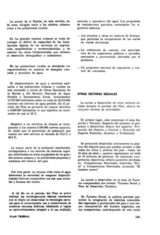 La acción de la Nación, en este sentido, ha 
de estar dirigida tanto a los núcleos urbanos 
como a las poblaciones rurales. 
En los grandes nucleos urbanos se trata de 
corregir el déficit de capacidad de las insta­laciones 
básicas de los servicios en explota­ción, 
ampliándolas y modernizándolas, y de 
realizat las obras fundamentales que reclama 
el desarrollo dem9gráfico y urbanístico. 
En lu poblaciones rurales se atenderán los 
requerimientos en materia de desagües cloa­cales 
y provisión de agua. 
El abastecimiento de agua y servicios sani­tarios 
a las poblaciones urbanas y rurales ha 
sido encarado a través de Obras Sanitarias de 
la Nación y del Servicio Nacional de Agua 
Potable y Saneamiento Rural Actualmente 
13.707.000 habitantes sobre un total de 24.210.000 
cuentan con servicio de agua potable. En el pe­riodo 
del Plan se proveerá de nuevos servicios 
a 4.500.000 habitantes, lo que significa un Incre­mento 
de casi el 33 %. 
Respecto a los servicios de cloacas se incor­porarán 
a los mismos 5.500.000 nuevos usuarios, 
de modo que el porcentaje de población que 
cuenta con este servicio se elevará de 27,4% a 
46,4%. 
La mayor parte de la población beneficiada, 
corresponderá a los sectores de menores ingre­sos, 
distribuidos en &reas marginales de los gran­des 
centros urbanos y en poblaciones pequeñas y 
medianas del interior del país. 
Por otra parte, un recurso vital como el agua 
detennina la necesidad de asegurar disponibi­lidades 
hídricu compatibles con sus usoa actua­les 
y futuros del mismo. 
A tal fin en el periodo del Plu se prevé 
ru.lizar las invutigaciones búicas necesarias 
con el objeto de desarrollar la tecnoloBfa nacio­nal 
para el conocimieato. uso 1 CODiei'Yación de 
D.uestroa rec~ hlclricoa. 1eDdiendo a lograr 
su aprovechamieato iDte&nl y el uso múltiple, 
racional y equitativo del agua. Los programas 
de realizaciones previstos contemplan los si­guientes 
aspect011: 
-Los estudios y obras en materia de drenaje, 
que permitan la recuperación de los suelos 
en varias: provincias. 
-La ordenación de cuencas, con participa­ción 
de los organismos públicos y privados, 
nacionales y provinciales, afectados por el 
problema. 
-Un programa nacional de regulación y con­trol 
de crecientes. 
OTROS SECTORES SOCIALES 
La acción a desarrollar en otros sectores so­ciales 
durante el período del Plan, abarca un 
conjunto diverso de actividades 
En primer lugar, cabe mencionar el área De­portes 
y Turismo. Respecto del primero, el pro­grama 
a desarrollar abarca dos aspectos: Pro­moción 
del Deporte y Control y Dirección del 
Deporte Federado, Amateur y Profesional. 
Se procurará _desarrollar activamente la prác­tica 
del deporte para que puedan acceder a ella 
todos los niños y jóvenes del país -hasta los 
34 años de edad-, quienes representan un total 
de 16 millones de personas. Se realizarán com­. 
petencias deportivas infanta-juveniles divididas 
en: Competencias Nacionales Infantiles "Evi­ta" 
y Competencias Nacionales Juveniles "El 
hombre nuevo". 
La acción a desarrollar en el área de Turis­mo 
comprenderá dos niveles: Turismo Social y 
Plan ele Desarrollo Turístico. 
En Turismo Social, la política prevista per­mitirá 
la integración de distintas comunida­dea 
regionales y provinciales del país y una ma­yor 
comunicaci6n del hombre argentino con 
sus compatriotas, contribuyendo de este modo 
120 
 