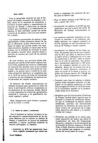 Sector pUblico 
Vista la lamentable situación en que el Go­bierno 
del Pueblo encuentra las finanzas, y ha­bida 
cuenta de la necesidad de reconstruir Y 
fortalecer el sector público, y especialmente las 
empresas del Estado, y estructurar un sistema 
tarifario que contribuya a la redistribución de 
ingresos, se hace inevitable ajustar las tarjfas 
y precios de los bienes y servicios que suminis­tra 
y presta. 
Les aumentos porcentuales de precios y tasas 
representarán niveles promedios dentro de los 
que se efectuarán ajustes diferenciales con el 
objeto de lograr que quienes poseen más capa­cidad 
económica soporten el mayor peso de las 
mismas, con la finalidad de aminorar la carga 
del necesario reajuste sobre aquellos bienes y 
servicios de consumo por parte de los sectores 
populares. 
El nivel tarifario que proveerá tarifas dife­renciales 
con sentido social tendrá vigencia has­ta 
el 1-6-75, quedando las tarifas no modificadas 
en virtud de esta decisión, fijas en sus actuales 
niveles. Este aumento de costos podrá ser tras­ladado 
a los precios previo control de la auto­ridad 
competente. Quedarán así congelados has­ta 
el 1·6-75 los precios de todas las mercancías 
y servicios una vez trasladados los mayores cos­tos 
derivados del reajuste tarifario. 
El Gobierno del Pueblo instrumentará la<; 
medidas necesarias para garantizar en todos los 
casos, la participación sindical y empresaria en 
los directorios de las empresas, Juntas, Bancos 
y otros organismos de conducción agropecuaria, 
industrial y comercial y de planificación sec­torial, 
regional o global. 
Estas designaciones serán hechas a propues­ta 
de la C.G.T. y C.G.E. 
1.2. Polílica de r.al•ri• r tra10tferoneiu 
Con la finalidad de restituir al salario su po­der 
adquisitivo, independientemente de los ma­yores 
esfuerzos que se realicen en materia de 
rebajas y congelación de precios de productos 
esenciales. y reparar injusticias evidentes en 
sectores postergados, se resuelve: 
-Aumentar en 40.,., las asignaciones fami­liares 
vigentes, incremento que estará des.. 
PLAN TRIJ:N'AL 
tinado a compensar los aumentos de tan­fas 
para la familia tipo. 
~Fijar el salario mínimo en $ 1 000 ley por 
mes, a partir del 1-6-73. 
-Incrementar los salarios en $ 200 ley por 
asalariado y por mes a partir del 1-6-73 El 
Ministerio de Trabajo instrumentará su 
aplicación. 
~Los aumentos salariales dispuestos, no sus­tituyen 
ni absorben a los aumento~ que 
deban aplicarse con vigencia posterior al 
31-5"73, pactados en las Convenciones Co­lectivas 
de Trabajo o laudos vigentes 
-Incrementar los haberes de las clases pa­sivas. 
El aumento para las de todo regimen 
será de 28 ~'Ó por sobre la dift'rencia entrf' 
su haber actual y 1.000 pesos ley en el caso 
de jubilaciones y del 23% sobre la misma 
base en el caso de pensiones. Las pensw­nes 
o jubilaciones superiores a 1.000 pesos 
ley y de cualquier régimen no S('tii.n mo­dificadas. 
Dentro de los treinta días de la 
fecha el Poder Ejecutivo comenzará el 
pago en cuotas de la deuda a f('- 
gimen del llamado decreto N9 las 
que se abonarán íntegramente en 
-Tomando como base los salarios y haberes 
pasivos reales ajustados conforme a lo dis­puesto 
en los puntos anteriores, su nivel 
será corregido ell-6·74 y ell-6-75 de acuer­do 
al crecimiento operado en la producti­vidad 
media de la economía. 
-Establecer que las Convenciones Colectivas 
de Trabajo tendrán plena vigencia para la 
discusión y acuerdo de condiciones labora­les 
que no modifiquen la política salarial 
establecida; asimismo las Convenciones 
aportarán los elementos de juicio que per­mitan 
evaluar las variaciones de la capa­cidad 
adquisitiva del salario y la produc­tividad 
del trabajo 
-Producida una pérdida de la actual capa­cidad 
adquisitiva del salario que afecte el 
cumplimiento del Acta del Compromiso 
Nacional y conforme a la recomendación de 
la Comisión de Precios, Ingresos y Nivel de 
Vida, el Poder Ejecutivo procederá a adop­tar 
las medidas que aseguren el manteni­miento 
del actual poder de compra. 
313 
 
