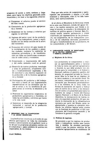 programa de acción a corto, mediano y largo 
plazo, para lograr los objetivos generales ~tes 
enunciados y en base a los siguientes crtienos: 
a) Compensar el esfuerzo puesto al servicio 
del bien común. 
b) Crecimiento de la producción agropecua­ria 
y forestal. 
e) Estabilidad de las normas y criterios que 
regulan la actividad 
d) Ingresos del sector rural, de los producto­res 
y de los trabajadores, justos y equili­brados 
con los demás sectores de la activi­dad 
económica. 
e) Promoción del interior del país, basada en 
la revitalización de los pueblos y peque­ñas 
ciudades, mediante la radicación de 
industrias proveedoras y de transforma­ción 
con todas sus beneficiosas consecuen­cias 
de orden social y económico. 
f) Conservación y mejoramiento del suelo 
y del medio ambiente rural en general. 
g) Desarrollo de nuevos productos, tecnología 
y áreas de producción, actualmente ocio­sas 
o insuficientemente explotadas, a fin 
de contribuir a una efectiva expansión de 
la producción y de la frontera agropecua­ria 
y forestal 
h) Partic1pación del productor y del trabaja­dor 
rural a través de sus organizaciones 
representativas en las decisiones que ha­cen 
al sector y en los beneficios de pro­greso 
social, la vivienda, la educación y la 
salud 
i) Promover la organización cooperativa de 
productores agropecuarios y forestales, en 
todas las actividades y servicios que hacen 
a la vida rural 
j) Incentivar el desarrollo de la integración 
horizuntal y vertical de la producción 
agropecuaria y forestal 
l OltGANISMO PARA LA PLANIFICACION 
Y LA ACCION CONCERTADA 
La planificación concertada <'S el medio de una 
efectiva parucipac10n de todos los interesados 
d1recta o indirectamente en el quehacer rural, a 
fin de que los programas adoptados cuenten con 
el compromiso y apoyo solidario de quienes son 
responsables de los mismos. 
PLAN TRIENAL 
Para que esta acción de cooperación y parti­cipación 
sea permanente y amplia, y no sólo 
ocasional y restringida, como lo ha sido hast9 
ahora, será institucionalizada 
A tal efecto el Ministerio de Economía creará 
en ~u seno una Comisión, dotada del apoyo téc 
nico v los medios necesarios, que tendrá a su 
cargo. el estudio, la consulta y la elaboración de 
medidas de política agraria y forestal. Esta Co­misión 
tendrá carácter permanente y f'Stará 
constituida por representantes de los producto­res, 
sus cooperativas, de los trabajadores rura­les 
y de las industrias derivadas, proveednre~ 
del agro y transformadoras de sus productos. de 
los consumidores y del Estado 
4. LIN-EAMIENTOS BASICOS DE ORIENTACION 
DE LA POLITICA AGROPECUARIA 
Y FORESTAL CONCERTADA 
a) Régimen de la tierra. 
Los productores se comprometen a reali­zar 
un aprovechamiento pleno y racional 
de toda la tierra con aptitud agropecuana 
y forestal, la que debe producir con efi­ciencia 
para la comunidad, y el Gobierno 
Nacional reafirma el ejercicio pacífico del 
derecho de propiedad privada en fum:ion 
social. Esta es la base de un régimen de 
la tierra moderno y con sentido social. En 
ese marco, instrumentos tales como la co­lonización 
que favorecerá pnoritariamen­te 
a los hombres de la zona, todas las 
formas de asociación de capital y trabJJO 
para el cultivo de la tierra y los mecanis­mos 
de acceso a la propiedad para todos los 
hombres de campo a través del 
Agrario Nacional y el Banco de la 
Argentina, la incorporación de nuevas zo­nas 
a la capacidad productiva del pais me­diante 
la realización de la infraestructura 
necesaria por parte del Estado, serán re­glamentados 
y puestos en ejecución aten­diendo 
los criterios básicos antes citados 
con la finalidad de posibilitar el fiel cum­plimiento 
del Compromiso asumido y de 
fortalecer la garantía otorgada. 
b) Política de ingresos. 
Se proveerá a que los ingresos de produc­tores 
y trabajadores rurales sean razona­bles 
y estables. Se atenderá particular. 
mente a que los precios relativos de los 
productos agropecuarios se establezcan de 
329 
 