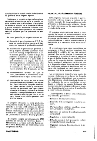 la instauración de nuevas formas institucionales 
de gestiones de la empresa agraria. 
Obviamente el proyecto se basa en la creciente 
carencia de alimentos que sufre el mundo; re­sulta 
evidente que en el mediano y largo plazo 
la tendencia mundial de la demanda de carnes 
y granos mantendrá sostenidos ritmos de creci­miento 
y el país debe aprovechar sus inmensas 
ventajas naturales para la producción de esos 
rubros. 
En líneas generales, el proyecto consiste en: 
a) desmonte de aproximadamente el 70 % del 
área, por medios técnicos nuevos y de bajo 
costo, con equipos de producción nacional. 
b) implantación de pasturas que permitan la 
cria y engorde haciendo un manejo racio­nal 
de los rodeos y compatibilizando el uso 
de montes, praderas y zonas de riego. En 
partieular el cultivo de sorgo granífero se 
adapta perfectamente a la zona, dada su 
gran resistencia a la sequía. Los rendi­mientos 
posibles de obtener son muy altos 
(se han logrado cosechas superiores a los 
45 quintales por ha.), pero en promedio 
pueden aceptarse 20 a 25 quintales por ha. 
e) aprovechamiento eficiente del agua de 
lluvia, combinando la construcción de re­presas 
con el uso de aguas subterráneas. 
d) irilplantaclón de ganado en base a cruza­mientos 
alternativos cou cebú y sus deriva­dos: 
Santa Gertrudis, Bragnes, Bradford, 
etc., sobre vientres criollos y cuarterones, 
tratando de l;!stablec:er una ligera predo­minancia 
de la sangre indica en el animal 
obtenido. La receptividad sería de una uni­dad 
ganadera (450 Kg) por cada 2 ha. en 
tierra limpia y una unidad ganadera cada 
8 ha. en monte. 
El proyecto alcanzara su plena producción 
en la próxima década. El valor de la producción 
obtenida se elevará a 500 millones de dólares 
por año considerando la incorporación de un 
total de 8 millones de cabezas de ganado, de las 
cuales el 40 ~; serin vientres, y la implantaciOn 
de 1,5 millones de hectilreas de sorgo granifero. 
El proyecto exi&iri aproximadamente 1.700 
Dlillone.s de dOlarH en inversiim directa y 
400 miUones en anvenión indiftcta. Buena par­te 
de este:. desemllolms se efectivizar&n fuera 
del periodo del Plan. 
PROGRAMA DE DEU.IIOLLO PESQUEIO 
Este programa tiene por propósito el aprove­chamiento 
acelerado integral y racional de los 
recursos naturales del litoral marítimo, de modo 
de mejorar la dieta de nuestra población y lograr 
un fuerte incremento de las exportaciones de 
productos de la pesca. 
El programa implica en forma directa, la cons­trucciOn 
de buques, el perfeccionamiento de la 
infraestructura portuaria existente y la creación 
de nuevas instalaciones, el perfeccionamiento y 
racionalización de la red de comercialización y 
distribución y el desarrollo de la industria de. 
rivada. 
El proyecto prevé una fuerte expansión de las 
capturas en el litoral marítimo patagOnico, lle­gando 
al 63 % en 1977 y 83 ~{ en 1981), del total 
nacional. Esta acciOn implica la necesidad de 
la expansiOn y creación de centros pesqueros 
al sur de Babia Blanca, lo que unido al desa~ 
rrollo de la industria derivada significara un 
fuerte impulso al poblamiento del sur del país 
y al desarrollo urbano. Como se prevé mejorar 
las condiciones sociales de explotaciOn del re­curso, 
ello implicara un efecto positivo en el 
bienestar· real de la población afectada. 
Las inversiones en infraestructura, medios de 
captura e industrias, ser.in fuente de demanda 
para otras ramas industriales y para la construc­ción. 
El programa, además. impulsará el desarrQ­llo 
y aplicación de nuevas tecnologías; en par­ticular 
se realzarán los aspectos destinados a la 
incorporación de tecnologías modernas de obten­dOn 
de proteínas de bajo costo y de producción 
y conservaciOn de alimentos. 
Le corresponderá al Estado una participación 
muy decidida, que incluirá: 
- FormaciOn de recursos humanos. 
-Desarrollo de la investigaciOn en materia pes-quera. 
-Otorgamiento de créditos y subsidios a pesca· 
dores, armadores e industriales. 
- Establecer un sistema de perfeccionamiento 
de la calidad. 
-Organizar campañas de promoción de la de­.,.. 
. ._ 
- Reguluizar la comercialización. 
- Difundir recetas de íácil preparación en base 
a los productos más abund¡¡ntes. 
103 
 