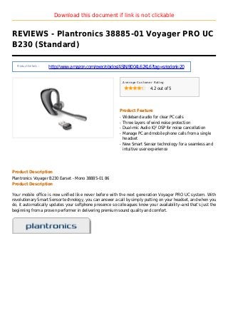 Download this document if link is not clickable
REVIEWS - Plantronics 38885-01 Voyager PRO UC
B230 (Standard)
Product Details :
http://www.amazon.com/exec/obidos/ASIN/B004L62KL6?tag=sriodonk-20
Average Customer Rating
4.2 out of 5
Product Feature
Wideband audio for clear PC callsq
Three layers of wind noise protectionq
Dual-mic Audio IQ² DSP for noise cancellationq
Manage PC and mobile phone calls from a singleq
headset
New Smart Sensor technology for a seamless andq
intuitive user experience
Product Description
Plantronics Voyager B230 Earset - Mono 38885-01 86
Product Description
Your mobile office is now unified like never before with the next generation Voyager PRO UC system. With
revolutionary Smart Sensor technology, you can answer a call by simply putting on your headset, and when you
do, it automatically updates your softphone presence so colleagues know your availability--and that’s just the
beginning from a proven performer in delivering premium sound quality and comfort.
 