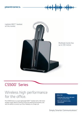 S

M

Lightest DECT™ headset
on the market

L

Multitask hands-free
up to 120 metres

CS500 Series
™

Wireless high performance
for the office.
The CS500 Series is a super-lightweight DECT™ headset with a 120 metre
wireless range, ideal for working in busy hot-desking environments, and
with the ability to connect up to four headsets on a single call.

Ideal For:
•	Fixed desk office worker who needs	
to roam around the office
•	Best audio quality for noisy
environments

Simply Smarter Communications™

 