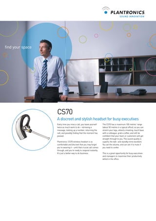 find your space

CS70
A discreet and stylish headset for busy executives
Every time you miss a call, you leave yourself
twice as much work to do – retrieving a
message, looking up a number, returning the
call, and possibly finding that the moment has
passed.
Plantronics’ CS70 wireless headset is so
comfortable and discreet that you may forget
you’re wearing it – until that crucial call comes
through, and you’re ready to respond instantly.
It’s just a better way to do business.

The CS70 has a maximum 100 metres’ range
(about 50 metres in a typical office), so you can
stretch your legs, attend a meeting, touch base
with a colleague, grab a coffee, and still be
confident that your team or customers will get
straight through to you. The sound-quality is
superb, the talk- and standby-time excellent.
You set the volume, and can set it to mute if
you need to confer.
This is a great opportunity for busy executives
and managers to maximise their productivity
whilst in the office.

 