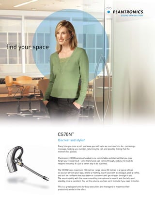 find your space

CS70N™
Discreet and stylish
Every time you miss a call, you leave yourself twice as much work to do – retrieving a
message, looking up a number, returning the call, and possibly finding that the
moment has passed.
Plantronics’ CS70N wireless headset is so comfortable and discreet that you may
forget you’re wearing it – until that crucial call comes through, and you’re ready to
respond instantly. It’s just a better way to do business.
The CS70N has a maximum 100 metres’ range (about 50 metres in a typical office),
so you can stretch your legs, attend a meeting, touch base with a colleague, grab a coffee,
and still be confident that your team or customers will get straight through to you.
The sound-quality with the noise-cancelling microphone is superb, and the talk- and
standby-time is excellent. You set the volume, and can set it to mute if you need to confer.
This is a great opportunity for busy executives and managers to maximise their
productivity whilst in the office.

 