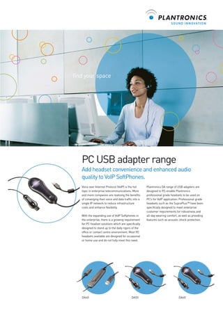 find your space

PC USB adapter range
Add headset convenience and enhanced audio
quality to VoIP SoftPhones.
Voice over Internet Protocol (VoIP) is the hot
topic in enterprise telecommunications. More
and more companies are realising the benefits
of converging their voice and data traffic into a
single IP network to reduce infrastructure
costs and enhance flexibility.
With the expanding use of VoIP Softphones in
the enterprise, there is a growing requirement
for PC headset solutions which are specifically
designed to stand up to the daily rigors of the
office or contact centre environment. Most PC
headsets available are designed for occasional
or home use and do not fully meet this need.

DA40

DA55

Plantronics DA range of USB adapters are
designed to PC-enable Plantronics
professional grade headsets to be used on
PC’s for VoIP application. Professional grade
headsets such as the SupraPlus™ have been
specifically designed to meet enterprise
customer requirements for robustness and
all-day wearing comfort, as well as providing
features such as acoustic shock protection.

DA60

 