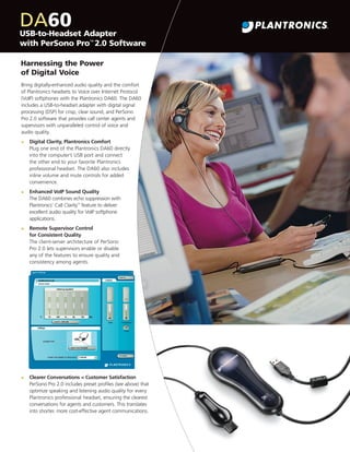 DA60 Adapter
USB-to-Headset
with PerSono Pro™ 2.0 Software
Harnessing the Power
of Digital Voice
Bring digitally-enhanced audio quality and the comfort
of Plantronics headsets to Voice over Internet Protocol
(VoIP) softphones with the Plantronics DA60. The DA60
includes a USB-to-headset adapter with digital signal
processing (DSP) for crisp, clear sound, and PerSono
Pro 2.0 software that provides call center agents and
supervisors with unparalleled control of voice and
audio quality.
•

Digital Clarity, Plantronics Comfort
Plug one end of the Plantronics DA60 directly
into the computer’s USB port and connect
the other end to your favorite Plantronics
professional headset. The DA60 also includes
inline volume and mute controls for added
convenience.

•

Enhanced VoIP Sound Quality
The DA60 combines echo suppression with
Plantronics’ Call Clarity™ feature to deliver
excellent audio quality for VoIP softphone
applications.

•

Remote Supervisor Control
for Consistent Quality
The client-server architecture of PerSono
Pro 2.0 lets supervisors enable or disable
any of the features to ensure quality and
consistency among agents.

•

Clearer Conversations = Customer Satisfaction
PerSono Pro 2.0 includes preset proﬁles (see above) that
optimize speaking and listening audio quality for every
Plantronics professional headset, ensuring the clearest
conversations for agents and customers. This translates
into shorter, more cost-effective agent communications.

 