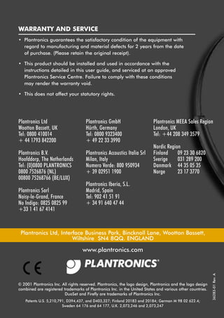 5591 Firefly User Guide

4/10/01

6:07pm

Page 1

WARRANTY AND SERVICE
• Plantronics guarantees the satisfactory condition of the equipment with
regard to manufacturing and material defects for 2 years from the date
of purchase. (Please retain the original receipt).
• This product should be installed and used in accordance with the
instructions detailed in this user guide, and serviced at an approved
Plantronics Service Centre. Failure to comply with these conditions
may render the warranty void.
• This does not affect your statutory rights.

Plantronics Ltd
Wootton Bassett, UK
Tel: 0800 410014
+ 44 1793 842200

Plantronics GmbH
Hürth, Germany
Tel: 0800 9323400
+ 49 22 33 3990

Plantronics B.V.
Hoofddorp, The Netherlands
Tel: (0)0800 PLANTRONICS
0800 7526876 (NL)
00800 75268766 (BE/LUX)

Plantronics Accoustics Italia Srl
Milan, Italy
Numero Verde: 800 950934
+ 39 02951 1900

Plantronics Sarl
Noisy-le-Grand, France
No Indigo: 0825 0825 99
+33 1 41 67 4141

Plantronics MEEA Sales Region
London, UK
Tel: +44 208 349 3579
Nordic Region
Finland
09 23 30 6820
Sverige
031 289 200
Danmark 44 35 05 35
Norge
23 17 3770

Plantronics Iberia, S.L.
Madrid, Spain
Tel: 902 41 51 91
+ 34 91 640 47 44

Plantronics Ltd, Interface Business Park, Bincknoll Lane, Wootton Bassett,
Wiltshire SN4 8QQ. ENGLAND

© 2001 Plantronics Inc. All rights reserved. Plantronics, the logo design, Plantronics and the logo design
combined are registered trademarks of Plantronics Inc. in the United States and various other countries.
DuoSet and Firefly are trademarks of Plantronics Inc.
Patents U.S. 5,210,791, D394,437, and D403,327; Finland 20183 and 20184; German M 98 02 622.4;
Sweden 64 176 and 64 177, U.K. 2,073,246 and 2,073,247

36283-01 Rev. A

www.plantronics.com

 
