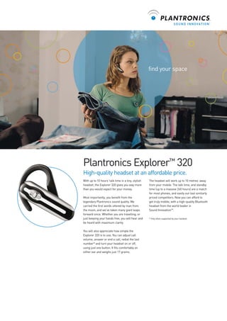 find your space

Plantronics Explorer™ 320
High-quality headset at an affordable price.
With up to 10 hours’ talk time in a tiny, stylish
headset, the Explorer 320 gives you way more
than you would expect for your money.
Most importantly, you benefit from the
legendary Plantronics sound quality. We
carried the first words uttered by man from
the moon, and we’ve taken many giant leaps
forward since. Whether you are travelling, or
just keeping your hands free, you will hear and
be heard with maximum clarity.
You will also appreciate how simple the
Explorer 320 is to use. You can adjust call
volume, answer or end a call, redial the last
number* and turn your headset on or off,
using just one button. It fits comfortably on
either ear and weighs just 17 grams.

The headset will work up to 10 metres’ away
from your mobile. The talk time, and standby
time (up to a massive 240 hours) are a match
for most phones, and easily out-last similarly
priced competitors. Now you can afford to
get truly mobile, with a high-quality Bluetooth
headset from the world leader in
Sound InnovationTM.
* Only when supported by your handset.

 