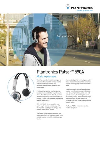 ﬁnd your space

Plantronics Pulsar™ 590A
Music to your ears.
Travel has never been so entertaining or so
productive. This incredible wireless headset
switches seamlessly between your
Bluetooth enabled mobile phone and your
music player.

A universal adapter turns virtually any audio
device into a wireless transmitter so that you
can take advantage of Plantronics’ wire-free
world.

If nobody is trying to call you, then you can
listen to your music, DVD or any other audio
device. If a call does come through, you know
about it straight away, and can respond at the
touch of a button – has there ever been a more
relaxing way to work?

The ergonomically designed and adjustable
headset is comfortable to wear and folds for
easy storage. Up to 12 hours’ talk time and
up to 10 hours’ audio listening time cover
the longest journeys. The controls are simple
and intuitive. You can even roam up to
10 metres from your actual Bluetooth phone
or audio device.

With high-ﬁdelity stereo sound this is as
good a way to listen to music as any, with
the incredible capability of doubling up as a
wireless mobile phone headset.

The Pulsar™ 590A – it’s another level of
freedom altogether.

The Pulsar™ 590A includes everything you
would expect from the leading innovator in the
wireless headset market, to make life simple
for you.

 