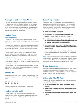 Placing the Headset in Sleep Mode

Subscribing a Headset

If you won’t be using the headset for a long period of time and
the headset will not be in the charging cradle, you can put the
headset in sleep mode. With the headset idle, press the call
control button for three seconds until you see the headset flash
white twice. To wake the headset, press the call control button
again and you will see two white flashes.

The headset and USB adapter that are supplied together are
already subscribed to each other. However, if you wish to use
a new headset with your existing USB adapter or you need to
restore subscription to your current headset, the units can be
subscribed to each other by the following method:

Headset Tones

2	 Double press the subscription button on the USB

1	 Ensure your headset is charged.
adapter. The USB adapter will flash red and green.

Out of range warning
If you are on a call and go out of the operating range, you will
hear three low tones. You will hear a single mid tone when you are
back in range.

3	 Press the volume up button (press volume down for left

If you stay out of range, active calls will be suspended. Calls will
be re-established when you walk back into range. If you remain
out of range for more than 5 minutes, the system will drop the
call.

4	 When the indicator light on the USB adapter goes solid

If you are not on a call and go out of the operating range and
press the call control button, you will hear a single tone for the
button press and three low tones for the failure to make a link.
Low battery warning
If you are on a call, you will hear a repeated single low tone every
15 seconds indicating that the battery is low. You should recharge
the headset immediately.
If you are not on a call and press the call control button, you will
hear three low tones indicating that the battery is low. You should
recharge the headset immediately.

ear configuration) on the headset for three seconds until
the headset indicator light turns solid white.
green, the headset and the USB adapter are subscribed
to one another.
	

To ensure subscription was successful, press the call control
button: the headset will flash white and the USB adapter will
flash green.

NOTE If the subscription process times out after two minutes or if
the subscription process fails, the USB adapter indicator light will
become solid red for four seconds and then return to its previous
state. If this occurs, try to re-subscribe the headset again.

Ending Subscription

Battery Life

If the USB adapter is in subscription mode and you want to stop
the adapter from searching for a headset, press the subscription button again. The subscription light will turn solid red for four
seconds and then go to its previous state.

At the lower right corner of your screen in your system tray, your
headset battery status will be indicated with one of the following
icons:

Listening to Other PC Audio
Ensure the PC audio you are trying to listen to is being routed to
your Savi W440-M device.

	100%	 75%	

50%	

25%	

0%

A warning will be issued if your headset is critically low.

1	 Go to “Control Panel” and open “Sounds and Audio
Devices”.

2	 In the “Audio” tab select your Savi 440-M under “Sound

Headset Indicator Light
If you are not on a call, you can toggle the headset in-use
indicator light on and off by pressing the headset volume down
button (press volume up for left ear configuration) for three
seconds.
Plantronics Savi User Guide

Playback”.

3	 Launch the application that contains the PC audio and
hit play.

11

 
