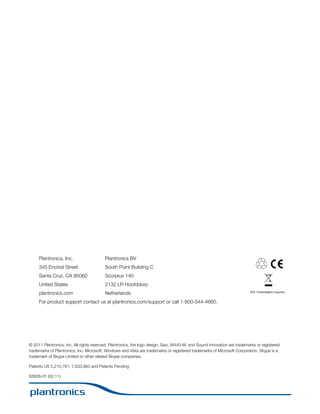 Plantronics, Inc.

Plantronics BV

345 Encinal Street

South Point Building C

Santa Cruz, CA 95060

Scorpius 140

United States

2132 LR Hoofddorp

plantronics.com

Netherlands

EEE Yönetmeliğine Uygundur

For product support contact us at plantronics.com/support or call 1-800-544-4660.

© 2011 Plantronics, Inc. All rights reserved. Plantronics, the logo design, Savi, W440-M, and Sound Innovation are trademarks or registered
trademarks of Plantronics, Inc. Microsoft, Windows and Vista are trademarks or registered trademarks of Microsoft Corporation. Skype is a
trademark of Skype Limited or other related Skype companies.
Patents US 5,210,791; 7,633,963 and Patents Pending
83628-01 (02.11)

 