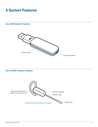 2 System Features

Savi USB Adapter Features

Indicator Light
Subscription Button

Savi WH500 Headset Features

Volume and Mute Button
(press in to mute/unmute)

Headset (fitted with earloop and eartip)

Plantronics Savi User Guide

Call Control Button
Indicator Light

Microphone

5

 