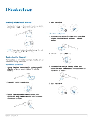 3 Headset Setup

Installing the Headset Battery

4	 Press in to attach.

	 Position the battery as shown on the headset and slide
into position until the battery snaps into place.

Left earloop configuration

1	 Choose the size of earloop that fits most comfortably.
Align the earloop as shown and insert it onto the
headset.

	NOTE This product has a replaceable battery. Use only
the battery type supplied by Plantronics.

2	 Rotate the earloop up 90 degrees.

Customize the Headset

90º
90º

The headset can be converted for wearing on the left or right ear
with either an earloop or headband.
Right earloop configuration

1	 Choose the size of earloop that fits most comfortably.
Align the earloop as shown and insert it onto the
headset.

2	 Rotate the earloop up 90 degrees.

3	 Choose the size and style of eartip that fits most
comfortably. Align the eartip with the notch facing the
microphone as shown.

4	 Press in to attach.
90º
90º

3	 Choose the size and style of eartip that fits most
comfortably. Align the eartip with the notch facing the
microphone as shown.

Plantronics Savi User Guide

6

 
