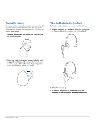 Wearing the Headset

Fitting the Headset with a Headband

When you wear the headset, the microphone should rest as close
to your cheek as possible without touching. The microphone
can be adjusted inward by the pivoting earpiece to optimise the
position of the headset.

The headset can be rotated for wearing on the left or right ear.

1	 Hold the headband so it is aligned to receive the headset
as shown and insert the headset into the headband.

1	 Slide the headset over and behind your ear and fit the
ear tip into your ear.

2	 Place your index finger on the headset indicator light
and gently push in towards your cheek. As the headset
is pushed in, you will feel soft clicks as the pivoting earpiece
moves the microphone close to your mouth.

2	 Rotate the headset up.
3	 To optimize the position of the headset, push the
headset in so the microphone is close to your mouth.

Plantronics Savi User Guide

7

 