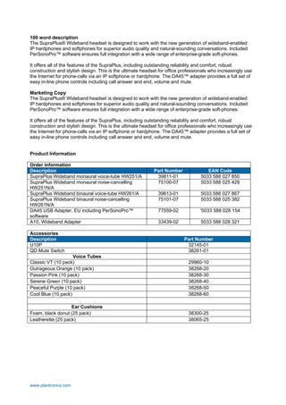 100 word description
The SupraPlus® Wideband headset is designed to work with the new generation of wideband-enabled
IP hardphones and softphones for superior audio quality and natural-sounding conversations. Included
PerSonoPro™ software ensures full integration with a wide range of enterprise-grade soft-phones.
It offers all of the features of the SupraPlus, including outstanding reliability and comfort, robust
construction and stylish design. This is the ultimate headset for office professionals who increasingly use
the Internet for phone-calls via an IP softphone or hardphone. The DA45™ adapter provides a full set of
easy in-line phone controls including call answer and end, volume and mute.
Marketing Copy
The SupraPlus® Wideband headset is designed to work with the new generation of wideband-enabled
IP hardphones and softphones for superior audio quality and natural-sounding conversations. Included
PerSonoPro™ software ensures full integration with a wide range of enterprise-grade soft-phones.
It offers all of the features of the SupraPlus, including outstanding reliability and comfort, robust
construction and stylish design. This is the ultimate headset for office professionals who increasingly use
the Internet for phone-calls via an IP softphone or hardphone. The DA45™ adapter provides a full set of
easy in-line phone controls including call answer and end, volume and mute.

Product Information
Order Information
Description
SupraPlus Wideband monaural voice-tube HW251/A
SupraPlus Wideband monaural noise-cancelling
HW251N/A
SupraPlus Wideband binaural voice-tube HW261/A
SupraPlus Wideband binaural noise-cancelling
HW261N/A
DA45 USB Adapter, EU including PerSonoPro™
software
A10, Wideband Adapter
Accessories
Description
U10P
QD Mute Switch

Part Number
39811-01
75100-07

EAN Code
5033 588 027 850
5033 588 025 429

39813-01
75101-07

5033 588 027 867
5033 588 025 382

77559-02

'5033 588 028 154

33439-02

5033 588 028 321

Part Number
32145-01
38261-01

Voice Tubes
Classic VT (10 pack)
Outrageous Orange (10 pack)
Passion Pink (10 pack)
Serene Green (10 pack)
Peaceful Purple (10 pack)
Cool Blue (10 pack)

29960-10
38268-20
38268-30
38268-40
38268-50
38268-60

Ear Cushions
Foam, black donut (25 pack)
Leatherette (25 pack)

38300-25
38065-25

www.plantronics.com

 