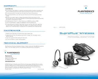 WARRANTY
Limited Warranty
• This warranty covers defects in materials and workmanship of products manufactured,
sold or certified by Plantronics which were purchased and used in the United States.
• This warranty lasts for one year from the date of purchase of the products.
• This warranty extends to you only if you are the end user with the original purchase
receipt.
• We will, at our option, repair or replace the products that do not conform to the
warranty. We may use functionally equivalent reconditioned/refurbished/remanufactured/
pre-owned or new products or parts.
• To obtain service in the U.S., contact Plantronics at (800) 544-4660 ext. 5538.
• THIS IS PLANTRONICS’ COMPLETE WARRANTY FOR THE PRODUCTS.
• This warranty gives you specific legal rights, and you may also have other rights that
vary from state to state. Please contact your dealer or our service center for the full
details of our limited warranty, including items not covered by this limited warranty.

USER GUIDE_

MAINTENANCE
1. Replace voice tube every 6-9 months (voice tube models only).
2. Unplug the unit from the telephone and the AC charger from the power source
before cleaning.
3. Clean the equipment with a damp (not wet) cloth.
4. Do not use solvents or other cleaning agents.

TECHNICAL SUPPORT
The Plantronics Technical Assistance Center is ready to assist you! Dial (800) 544-4660 ext.
5538, or visit the support section of our website at www.plantronics.com/support.

S O U N D I N N O VAT I O N

Plantronics Inc.
345 Encinal Street
Santa Cruz, CA 95060 USA
Tel: (800) 544-4660
www.plantronics.com
© 2006 Plantronics, Inc. All rights reserved. Plantronics, the logo design, IntelliStand, Plantronics Sound
Innovation, SupraPlus, and the voice tube clear color and shape trade dress are trademarks or registered
trademarks of Plantronics, Inc. All other trademarks are the property of their respective owners.
Patents U.S. 5,210,791: 6,735,453; 6,923,688; D469,756; Australia 147229; France 651,857-651,865;
Germany 40108524.4; GB Regd.Des.No. 2104923 and Patents Pending.
Printed in China.
71677-01 (01.06)

SupraPlus® Wireless
......................................................................................

PROFESSIONAL HEADSET SYSTEM

 