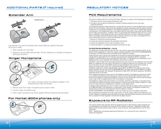 Stabilizers

Extender Arm
ADDITIONAL PARTS (If required)
Stabilizers
2

1

2

2

Extender Arm
1

Stabilizers

2

2

1

2

Use extender arm when the handset lifter needs additional stability lifting and
returning to cradle.
1. Slide extender arm onto lifter.
Ringer Microphone

2. Stabilizers can be shifted left and right. Position stabilizers on outsides of handset to
gently grip the phone.

3
Ringer Microphone
1
3

1

Ringer Microphone
2

3

1
2

Use ringer microphone when the telephone speaker is not
located directly under the handset.
1. Remove cover from ringer microphone jack on back of lifter.
2
2. Connect ringer microphone plug.

3. Place ringer microphone over phone speaker. Remove adhesive tape and attach.

For Nortel i2004 phones only
For Nortel i2004 phones only

REGULATORY NOTICES
FCC Requirements
This device complies with Part 15 of the FCC Rules. Operation is subject to the following two conditions:
1. This device may not cause harmful interference, and
2. This device must accept any interference received, including interference that may cause
undesired operation.
This equipment has been tested and found to comply with the limits for a Class B digital device, pursuant
to Part 15 of the FCC Rules. These limits are designed to provide reasonable protection against harmful
interference in a residential installation. This equipment generates, uses, and can radiate radio frequency energy and, if not installed and used in accordance with the instructions, may cause harmful interference to radio communications. However, there is no guarantee that interference will not occur in a particular installation. If this equipment does cause harmful interference to radio or television reception
which can be determined by turning the radio or television off and on, the user is encouraged to try to
correct interference by one or more of the following measures:
1. Reorient or relocate the receiving antenna.
2. Increase the separation between the equipment and receiver.
3. Connect the equipment into an outlet on another circuit.
4. Consult the dealer or an experienced radio/TV technician for help.
FCC REGISTRATION INFORMATION — Part 68
This equipment complies with Part 68 of the FCC rules and the requirements adopted by ACTA. On the
exterior of this equipment is a label that contains a product identifier in the format US:AAAEQ##TXXXX.
If requested, this information must be provided to your telephone company.
A plug and jack used to connect this equipment to the premises wiring and telephone network must
comply with the applicable FCC Part 68 rules and requirements adopted by ACTA. A compliant
telephone cord and modular plug is provided with this product. It is designed to be connected to a compatible jack that is also compliant. See installation instructions for details.
The REN is useful to determine the quantity of devices you may connect to your telephone line. Excessive
RENs on a telephone line may result in the devices not ringing in response to an incoming call. In most,
but not all areas, the sum of the RENs should not exceed five (5.0). To be certain of the number of
devices you may connect to your line, as determined by the REN, contact your local
telephone company. For product approved after July 23, 2001, the REN for this product is part of the
product identifier that has the format US:AAAEQ##TXXXX. The digits represented by ### are the REN
without the decimal point. (For example, 03 represents a REN of 0.3.) For earlier producers, the REN is
separately shown on the label.
If this telephone equipment causes harm to the telephone network, the telephone company will notify
you in advance that temporary discontinuance of service may be required. But if advance notice isn’t
practical, the telephone company will notify the customer as soon as possible. Also, you will be advised
of your right to file a complaint with the FCC if you believe it is necessary.
The telephone company may make changes in its facilities, equipment, operations, or procedures that
could affect the proper functioning of your equipment. If they do, you will be notified in advance in order
for you to make necessary modifications to maintain uninterrupted service.
If trouble is experienced with this unit, for repair or warranty information, please contact customer service at (800) 544-4660. If the equipment is causing harm to the network, the telephone company may
request that you disconnect the equipment until the problem is resolved.
DO NOT DISASSEMBLE THIS EQUIPMENT: it does not contain any user serviceable components.
We recommend the installation of an AC surge arrester in the AC outlet to which this equipment is connected. Telephone companies report that electrical surges, typically lighting transients, are very destructive to customer terminal equipment connected to AC power sources.

Exposure to RF Radiation
The internal wireless radio operates within the guidelines found in radio frequency safety standards and
recommendations, which reflect the consensus of the scientific community. Independent studies have
shown that the internal wireless radio is safe for use by consumers. Visit www.plantronics.com for more
information.
NOTE: Modifications not expressly approved by Plantronics, Inc. could void the user's authority to
operate the equipment.

For Nortel i2004 phones only
22

23

 