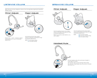LISTENING VOLUME

SPEAKING VOLUME

NOTE: Be sure to set your telephone’s volume at the mid range before adjusting the SupraPlus™
Wireless volume.

Minor Adjust

Major Adjust

Minor Adjust

Major Adjust

Headset Mute

Use the speaking volume minor adjust
control on the back of the base for minor
incremental adjustments.

Push on the “+” and “–” buttons to adjust
listening volume in minor incremental
adjustments.

Use listening volume major adjust
control on the back of the base for large
incremental adjustments.

Use the speaking volume major adjust
control on the bottom of the base for large
incremental adjustments.

NOTE: You must be in talk mode (i.e. on a
call) to adjust.

NOTE:

A is the lowest setting.
B is the most common setting.
D is the loudest setting.

NOTE: 1 is the loudest setting.
4 is the lowest setting.

Headset Mute

To mute headset, press the mute button straight in.
Press again to unmute.
Talk indicator light on base will flash while muted.
You will hear 3 rapid beeps every 30 seconds to indicate
that mute is on.

14

15

 