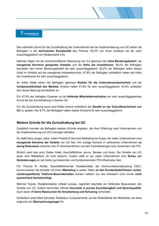 Den stärksten Grund für die Zurückhaltung der Unternehmen bei der Implementierung von UC sehen die
Befragten in der technischen Komplexität des Themas. 65,2% von ihnen schätzen sie als „sehr
ausschlaggebend“ ein (Skalenwerte 4-5).

Dahinter folgen mit der durchschnittlichen Bewertung von 3,4 gleichauf der hohe Beratungsbedarf, die
mangelnde Kenntnis geeigneter Anbieter und die Höhe der Investitionen. 56,5% der Befragten
beurteilen den hohen Beratungsbedarf als sehr ausschlaggebend. 52,2% der Befragten teilen dieses
Urteil im Hinblick auf die mangelnde Anbieterkenntnis. 47,8% der Befragten schließlich halten die Höhe
der Investitionen für sehr ausschlaggebend.

An dritter Stelle sehen die Befragten gleichauf Risiken für die Unternehmenssicherheit und die
Unübersichtlichkeit des Marktes. Erstere halten 47,8% für sehr ausschlaggebend. 43,5% schließen
sich dieser Meinung bei letzterer an.

Für 47,8% der befragten Experten ist die fehlende Mitarbeitermotivation ein sehr ausschlaggebender
Grund bei der Zurückhaltung in Sachen UC.

Für die Zurückhaltung kaum eine Rolle scheint schließlich der Zweifel an der Zukunftssicherheit von
UC zu spielen. Nur 8,7% der Befragten halten diesen Einwand für sehr ausschlaggebend.



Weitere Gründe für die Zurückhaltung bei UC
Zusätzlich konnten die Befragten weitere Gründe angeben, die ihrer Erfahrung nach Unternehmen von
der Implementierung von UC-Lösungen abhalten.

So stellt Hans-Jürgen Jobst, Leiter Produkt & Services Marketing bei Avaya, bei vielen Unternehmen eine
mangelnde Kenntnis der Vorteile von UC fest. Ihm zufolge herrscht in zahlreichen Unternehmen zu
wenig Diskussion zwischen den IT-Verantwortlichen und den Fachabteilungen bzw. Anwendern der ITK.

Ähnlich sieht das auch Detlev Artelt, Geschäftsführer aixvox, Berater und Autor. Die Vorteile von UC
seien dem Mittelstand oft nicht bekannt. Zudem stellt er bei vielen Unternehmen eine Scheu vor
Veränderungen an der bisher gut bekannten und funktionierenden ITK-Infrastruktur fest.

Für Thomas R. Köhler, Geschäftsführender Gesellschafter der Kommunikationsberatung CE21,
kommunizieren die Anbieter mit ihrem Marketing in weiten Teilen an den Kundenbedürfnissen vorbei.
Länderspezifische Telefonie-Besonderheiten würden vielfach von den Anbietern noch immer nicht
ausreichend berücksichtigt.

Mehmet Toprak, Redaktionsleiter eWeek europe, registriert ebenfalls ein fehlendes Bewusstsein der
Vorteile von UC. Zudem herrschten oftmals Vorurteile in puncto Zuverlässigkeit und Sprachqualität.
Auch seien oft keine Ressourcen für Einarbeitung und Schulung vorhanden.

Schließlich weist Mark Schröder, Redakteur Computerworld, auf die Widerstände der Mitarbeiter wie etwa
aufgrund von Überwachungsangst hin.



                                                                                                          10
 