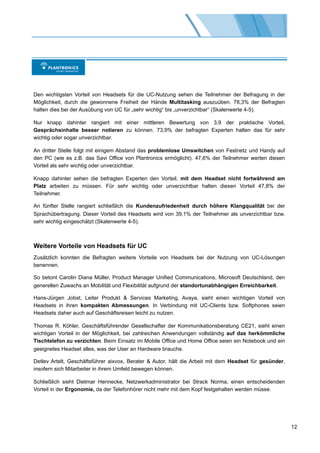 Den wichtigsten Vorteil von Headsets für die UC-Nutzung sehen die Teilnehmer der Befragung in der
Möglichkeit, durch die gewonnene Freiheit der Hände Multitasking auszuüben. 78,3% der Befragten
halten dies bei der Ausübung von UC für „sehr wichtig“ bis „unverzichtbar“ (Skalenwerte 4-5).

Nur knapp dahinter rangiert mit einer mittleren Bewertung von 3,9 der praktische Vorteil,
Gesprächsinhalte besser notieren zu können. 73,9% der befragten Experten halten das für sehr
wichtig oder sogar unverzichtbar.

An dritter Stelle folgt mit einigem Abstand das problemlose Umswitchen von Festnetz und Handy auf
den PC (wie es z.B. das Savi Office von Plantronics ermöglicht). 47,6% der Teilnehmer werten diesen
Vorteil als sehr wichtig oder unverzichtbar.

Knapp dahinter sehen die befragten Experten den Vorteil, mit dem Headset nicht fortwährend am
Platz arbeiten zu müssen. Für sehr wichtig oder unverzichtbar halten diesen Vorteil 47,8% der
Teilnehmer.

An fünfter Stelle rangiert schließlich die Kundenzufriedenheit durch höhere Klangqualität bei der
Sprachübertragung. Dieser Vorteil des Headsets wird von 39,1% der Teilnehmer als unverzichtbar bzw.
sehr wichtig eingeschätzt (Skalenwerte 4-5).



Weitere Vorteile von Headsets für UC
Zusätzlich konnten die Befragten weitere Vorteile von Headsets bei der Nutzung von UC-Lösungen
benennen.

So betont Carolin Diana Müller, Product Manager Unified Communications, Microsoft Deutschland, den
generellen Zuwachs an Mobilität und Flexibilität aufgrund der standortunabhängigen Erreichbarkeit.

Hans-Jürgen Jobst, Leiter Produkt & Services Marketing, Avaya, sieht einen wichtigen Vorteil von
Headsets in ihren kompakten Abmessungen. In Verbindung mit UC-Clients bzw. Softphones seien
Headsets daher auch auf Geschäftsreisen leicht zu nutzen.

Thomas R. Köhler, Geschäftsführender Gesellschafter der Kommunikationsberatung CE21, sieht einen
wichtigen Vorteil in der Möglichkeit, bei zahlreichen Anwendungen vollständig auf das herkömmliche
Tischtelefon zu verzichten. Beim Einsatz im Mobile Office und Home Office seien ein Notebook und ein
geeignetes Headset alles, was der User an Hardware brauche.

Detlev Artelt, Geschäftsführer aixvox, Berater & Autor, hält die Arbeit mit dem Headset für gesünder,
insofern sich Mitarbeiter in ihrem Umfeld bewegen können.

Schließlich sieht Dietmar Hennecke, Netzwerkadministrator bei Strack Norma, einen entscheidenden
Vorteil in der Ergonomie, da der Telefonhörer nicht mehr mit dem Kopf festgehalten werden müsse.




                                                                                                        12
 