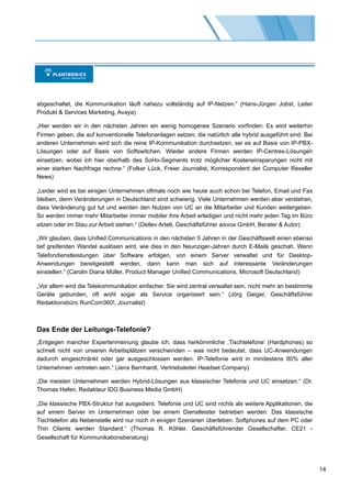 abgeschaltet, die Kommunikation läuft nahezu vollständig auf IP-Netzen.“ (Hans-Jürgen Jobst, Leiter
Produkt & Services Marketing, Avaya)

„Hier werden wir in den nächsten Jahren ein wenig homogenes Szenario vorfinden: Es wird weiterhin
Firmen geben, die auf konventionelle Telefonanlagen setzen, die natürlich alle hybrid ausgeführt sind. Bei
anderen Unternehmen wird sich die reine IP-Kommunikation durchsetzen, sei es auf Basis von IP-PBX-
Lösungen oder auf Basis von Softswitchen. Wieder andere Firmen werden IP-Centrex-Lösungen
einsetzen, wobei ich hier oberhalb des SoHo-Segments trotz möglicher Kosteneinsparungen nicht mit
einer starken Nachfrage rechne.“ (Folker Lück, Freier Journalist, Korrespondent der Computer Reseller
News)

„Leider wird es bei einigen Unternehmen oftmals noch wie heute auch schon bei Telefon, Email und Fax
bleiben, denn Veränderungen in Deutschland sind schwierig. Viele Unternehmen werden aber verstehen,
dass Veränderung gut tut und werden den Nutzen von UC an die Mitarbeiter und Kunden weitergeben.
So werden immer mehr Mitarbeiter immer mobiler ihre Arbeit erledigen und nicht mehr jeden Tag im Büro
sitzen oder im Stau zur Arbeit stehen.“ (Detlev Artelt, Geschäftsführer aixvox GmbH, Berater & Autor)

„Wir glauben, dass Unified Communications in den nächsten 5 Jahren in der Geschäftswelt einen ebenso
tief greifenden Wandel auslösen wird, wie dies in den Neunziger-Jahren durch E-Mails geschah. Wenn
Telefondienstleistungen über Software erfolgen, von einem Server verwaltet und für Desktop-
Anwendungen bereitgestellt werden, dann kann man sich auf interessante Veränderungen
einstellen.“ (Carolin Diana Müller, Product Manager Unified Communications, Microsoft Deutschland)

„Vor allem wird die Telekommunikation einfacher. Sie wird zentral verwaltet sein, nicht mehr an bestimmte
Geräte gebunden, oft wohl sogar als Service organisiert sein.“ (Jörg Geiger, Geschäftsführer
Redaktionsbüro RunCom360!, Journalist)



Das Ende der Leitungs-Telefonie?
„Entgegen mancher Expertenmeinung glaube ich, dass herkömmliche ,Tischtelefone‘ (Hardphones) so
schnell nicht von unseren Arbeitsplätzen verschwinden – was nicht bedeutet, dass UC-Anwendungen
dadurch eingeschränkt oder gar ausgeschlossen werden. IP-Telefonie wird in mindestens 80% aller
Unternehmen vertreten sein.“ (Jens Bernhardt, Vertriebsleiter Headset Company)

„Die meisten Unternehmen werden Hybrid-Lösungen aus klassischer Telefonie und UC einsetzen.“ (Dr.
Thomas Hafen, Redakteur IDG Business Media GmbH)

„Die klassische PBX-Struktur hat ausgedient. Telefonie und UC sind nichts als weitere Applikationen, die
auf einem Server im Unternehmen oder bei einem Dienstleister betrieben werden. Das klassische
Tischtelefon als Nebenstelle wird nur noch in einigen Szenarien überleben. Softphones auf dem PC oder
Thin Clients werden Standard.“ (Thomas R. Köhler, Geschäftsführender Gesellschafter, CE21 -
Gesellschaft für Kommunikationsberatung)




                                                                                                             14
 
