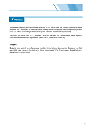 „Insbesondere wegen des Sparpotentials prüfen bis in fünf Jahren KMU und grosse Unternehmen sowie
Behörden den Umstieg auf IP-Telefonie und UC. Die flächendeckende Ablösung von Telefonanlagen wird
bis in fünf Jahren aber nicht geschehen sein.“ (Mark Schröder, Redakteur Computerworld)

„Der Trend wird immer mehr zu UC hingehen. Dabei wird vor allem das Festnetztelefon meiner Meinung
nach immer mehr an Bedeutung verlieren.“ (Anja Schütz, Redakteurin silicon.de)



Skepsis
„Dazu ist keine wirklich sinnvolle Aussage möglich. Betrachtet man den rasanten Siegeszug von Mail
oder SMS, hätte niemand dies fünf Jahre früher vorhergesagt.“ (Pia Grund-Ludwig, Geschäftsführerin
Redaktionsbüro Text und Ton)




                                                                                                     15
 