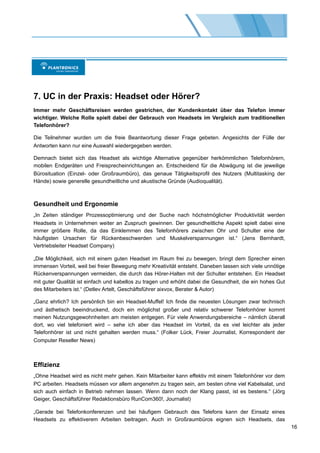 7. UC in der Praxis: Headset oder Hörer?
Immer mehr Geschäftsreisen werden gestrichen, der Kundenkontakt über das Telefon immer
wichtiger. Welche Rolle spielt dabei der Gebrauch von Headsets im Vergleich zum traditionellen
Telefonhörer?

Die Teilnehmer wurden um die freie Beantwortung dieser Frage gebeten. Angesichts der Fülle der
Antworten kann nur eine Auswahl wiedergegeben werden.

Demnach bietet sich das Headset als wichtige Alternative gegenüber herkömmlichen Telefonhörern,
mobilen Endgeräten und Freisprecheinrichtungen an. Entscheidend für die Abwägung ist die jeweilige
Bürosituation (Einzel- oder Großraumbüro), das genaue Tätigkeitsprofil des Nutzers (Multitasking der
Hände) sowie generelle gesundheitliche und akustische Gründe (Audioqualität).



Gesundheit und Ergonomie
„In Zeiten ständiger Prozessoptimierung und der Suche nach höchstmöglicher Produktivität werden
Headsets in Unternehmen weiter an Zuspruch gewinnen. Der gesundheitliche Aspekt spielt dabei eine
immer größere Rolle, da das Einklemmen des Telefonhörers zwischen Ohr und Schulter eine der
häufigsten Ursachen für Rückenbeschwerden und Muskelverspannungen ist.“ (Jens Bernhardt,
Vertriebsleiter Headset Company)

„Die Möglichkeit, sich mit einem guten Headset im Raum frei zu bewegen, bringt dem Sprecher einen
immensen Vorteil, weil bei freier Bewegung mehr Kreativität entsteht. Daneben lassen sich viele unnötige
Rückenverspannungen vermeiden, die durch das Hörer-Halten mit der Schulter entstehen. Ein Headset
mit guter Qualität ist einfach und kabellos zu tragen und erhöht dabei die Gesundheit, die ein hohes Gut
des Mitarbeiters ist.“ (Detlev Artelt, Geschäftsführer aixvox, Berater & Autor)

„Ganz ehrlich? Ich persönlich bin ein Headset-Muffel! Ich finde die neuesten Lösungen zwar technisch
und ästhetisch beeindruckend, doch ein möglichst großer und relativ schwerer Telefonhörer kommt
meinen Nutzungsgewohnheiten am meisten entgegen. Für viele Anwendungsbereiche – nämlich überall
dort, wo viel telefoniert wird – sehe ich aber das Headset im Vorteil, da es viel leichter als jeder
Telefonhörer ist und nicht gehalten werden muss.“ (Folker Lück, Freier Journalist, Korrespondent der
Computer Reseller News)



Effizienz
„Ohne Headset wird es nicht mehr gehen. Kein Mitarbeiter kann effektiv mit einem Telefonhörer vor dem
PC arbeiten. Headsets müssen vor allem angenehm zu tragen sein, am besten ohne viel Kabelsalat, und
sich auch einfach in Betrieb nehmen lassen. Wenn dann noch der Klang passt, ist es bestens.“ (Jörg
Geiger, Geschäftsführer Redaktionsbüro RunCom360!, Journalist)

„Gerade bei Telefonkonferenzen und bei häufigem Gebrauch des Telefons kann der Einsatz eines
Headsets zu effektiverem Arbeiten beitragen. Auch in Großraumbüros eignen sich Headsets, das
                                                                                                           16
 