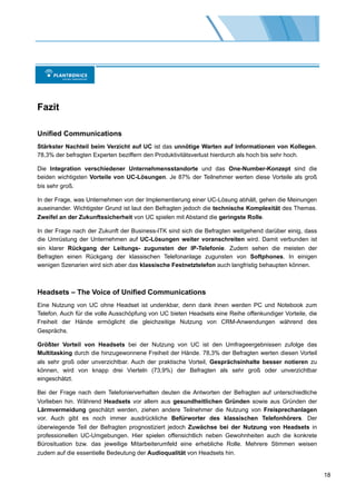 Fazit

Unified Communications
Stärkster Nachteil beim Verzicht auf UC ist das unnötige Warten auf Informationen von Kollegen.
78,3% der befragten Experten beziffern den Produktivitätsverlust hierdurch als hoch bis sehr hoch.

Die Integration verschiedener Unternehmensstandorte und das One-Number-Konzept sind die
beiden wichtigsten Vorteile von UC-Lösungen. Je 87% der Teilnehmer werten diese Vorteile als groß
bis sehr groß.

In der Frage, was Unternehmen von der Implementierung einer UC-Lösung abhält, gehen die Meinungen
auseinander. Wichtigster Grund ist laut den Befragten jedoch die technische Komplexität des Themas.
Zweifel an der Zukunftssicherheit von UC spielen mit Abstand die geringste Rolle.

In der Frage nach der Zukunft der Business-ITK sind sich die Befragten weitgehend darüber einig, dass
die Umrüstung der Unternehmen auf UC-Lösungen weiter voranschreiten wird. Damit verbunden ist
ein klarer Rückgang der Leitungs- zugunsten der IP-Telefonie. Zudem sehen die meisten der
Befragten einen Rückgang der klassischen Telefonanlage zugunsten von Softphones. In einigen
wenigen Szenarien wird sich aber das klassische Festnetztelefon auch langfristig behaupten können.



Headsets – The Voice of Unified Communications
Eine Nutzung von UC ohne Headset ist undenkbar, denn dank ihnen werden PC und Notebook zum
Telefon. Auch für die volle Ausschöpfung von UC bieten Headsets eine Reihe offenkundiger Vorteile, die
Freiheit der Hände ermöglicht die gleichzeitige Nutzung von CRM-Anwendungen während des
Gesprächs.

Größter Vorteil von Headsets bei der Nutzung von UC ist den Umfrageergebnissen zufolge das
Multitasking durch die hinzugewonnene Freiheit der Hände. 78,3% der Befragten werten diesen Vorteil
als sehr groß oder unverzichtbar. Auch der praktische Vorteil, Gesprächsinhalte besser notieren zu
können, wird von knapp drei Vierteln (73,9%) der Befragten als sehr groß oder unverzichtbar
eingeschätzt.

Bei der Frage nach dem Telefonierverhalten deuten die Antworten der Befragten auf unterschiedliche
Vorlieben hin. Während Headsets vor allem aus gesundheitlichen Gründen sowie aus Gründen der
Lärmvermeidung geschätzt werden, ziehen andere Teilnehmer die Nutzung von Freisprechanlagen
vor. Auch gibt es noch immer ausdrückliche Befürworter des klassischen Telefonhörers. Der
überwiegende Teil der Befragten prognostiziert jedoch Zuwächse bei der Nutzung von Headsets in
professionellen UC-Umgebungen. Hier spielen offensichtlich neben Gewohnheiten auch die konkrete
Bürosituation bzw. das jeweilige Mitarbeiterumfeld eine erhebliche Rolle. Mehrere Stimmen weisen
zudem auf die essentielle Bedeutung der Audioqualität von Headsets hin.


                                                                                                         18
 