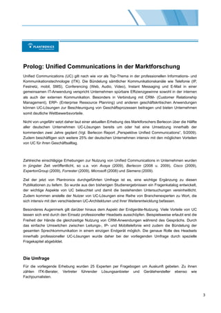 Prolog: Unified Communications in der Marktforschung
Unified Communications (UC) gilt nach wie vor als Top-Thema in der professionellen Informations- und
Kommunikationstechnologie (ITK). Die Bündelung sämtlicher Kommunikationskanäle wie Telefonie (IP,
Festnetz, mobil, SMS), Conferencing (Web, Audio, Video), Instant Messaging und E-Mail in einer
gemeinsamen IT-Anwendung verspricht Unternehmen spürbare Effizienzgewinne sowohl in der internen
als auch der externen Kommunikation. Besonders in Verbindung mit CRM- (Customer Relationship
Management), ERP- (Enterprise Ressource Planning) und anderen geschäftskritischen Anwendungen
können UC-Lösungen zur Beschleunigung von Geschäftsprozessen beitragen und bieten Unternehmen
somit deutliche Wettbewerbsvorteile.

Nicht von ungefähr setzt daher laut einer aktuellen Erhebung des Marktforschers Berlecon über die Hälfte
aller deutschen Unternehmen UC-Lösungen bereits um oder hat eine Umsetzung innerhalb der
kommenden zwei Jahre geplant (Vgl. Berlecon Report „Perspektive Unified Communications“, 5/2009).
Zudem beschäftigen sich weitere 25% der deutschen Unternehmen intensiv mit den möglichen Vorteilen
von UC für ihren Geschäftsalltag.



Zahlreiche einschlägige Erhebungen zur Nutzung von Unified Communications in Unternehmen wurden
in jüngster Zeit veröffentlicht, so u.a. von Avaya (2009), Berlecon (2008 u. 2009), Cisco (2009),
ExpertonGroup (2009), Forrester (2009), Microsoft (2008) und Siemens (2009).

Ziel der jetzt von Plantronics durchgeführten Umfrage ist es, eine wichtige Ergänzung zu diesen
Publikationen zu liefern. So wurde aus den bisherigen Studienergebnissen ein Fragenkatalog entwickelt,
der wichtige Aspekte von UC beleuchtet und damit die bestehenden Untersuchungen vereinheitlicht.
Zudem kommen anstelle der Nutzer von UC-Lösungen eine Reihe von Branchenexperten zu Wort, die
sich intensiv mit den verschiedenen UC-Architekturen und ihrer Weiterentwicklung befassen.

Besonderes Augenmerk gilt darüber hinaus dem Aspekt der Endgeräte-Nutzung. Viele Vorteile von UC
lassen sich erst durch den Einsatz professioneller Headsets ausschöpfen. Beispielsweise erlaubt erst die
Freiheit der Hände die gleichzeitige Nutzung von CRM-Anwendungen während des Gesprächs. Durch
das einfache Umswitchen zwischen Leitungs-, IP- und Mobiltelefonie wird zudem die Bündelung der
gesamten Sprechkommunikation in einem einzigen Endgerät möglich. Die genaue Rolle des Headsets
innerhalb professioneller UC-Lösungen wurde daher bei der vorliegenden Umfrage durch spezielle
Fragekapitel abgebildet.



Die Umfrage
Für die vorliegende Erhebung wurden 25 Experten per Fragebogen um Auskunft gebeten. Zu ihnen
zählen ITK-Berater, Vertreter führender Lösungsanbieter und Gerätehersteller ebenso wie
Fachjournalisten.



                                                                                                           3
 