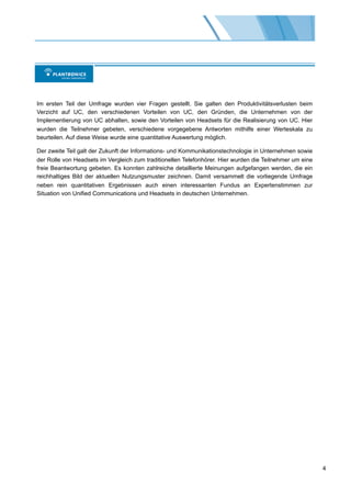 Im ersten Teil der Umfrage wurden vier Fragen gestellt. Sie galten den Produktivitätsverlusten beim
Verzicht auf UC, den verschiedenen Vorteilen von UC, den Gründen, die Unternehmen von der
Implementierung von UC abhalten, sowie den Vorteilen von Headsets für die Realisierung von UC. Hier
wurden die Teilnehmer gebeten, verschiedene vorgegebene Antworten mithilfe einer Werteskala zu
beurteilen. Auf diese Weise wurde eine quantitative Auswertung möglich.

Der zweite Teil galt der Zukunft der Informations- und Kommunikationstechnologie in Unternehmen sowie
der Rolle von Headsets im Vergleich zum traditionellen Telefonhörer. Hier wurden die Teilnehmer um eine
freie Beantwortung gebeten. Es konnten zahlreiche detaillierte Meinungen aufgefangen werden, die ein
reichhaltiges Bild der aktuellen Nutzungsmuster zeichnen. Damit versammelt die vorliegende Umfrage
neben rein quantitativen Ergebnissen auch einen interessanten Fundus an Expertenstimmen zur
Situation von Unified Communications und Headsets in deutschen Unternehmen.




                                                                                                          4
 