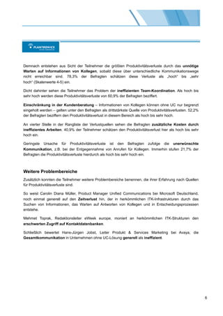 Demnach entstehen aus Sicht der Teilnehmer die größten Produktivitätsverluste durch das unnötige
Warten auf Informationen von Kollegen, sobald diese über unterschiedliche Kommunikationswege
nicht erreichbar sind. 78,3% der Befragten schätzen diese Verluste als „hoch“ bis „sehr
hoch“ (Skalenwerte 4-5) ein.

Dicht dahinter sehen die Teilnehmer das Problem der ineffizienten Team-Koordination. Als hoch bis
sehr hoch werden diese Produktivitätsverluste von 60,9% der Befragten beziffert.

Einschränkung in der Kundenberatung – Informationen von Kollegen können ohne UC nur begrenzt
eingeholt werden – gelten unter den Befragten als drittstärkste Quelle von Produktivitätsverlusten. 52,2%
der Befragten beziffern den Produktivitätsverlust in diesem Bereich als hoch bis sehr hoch.

An vierter Stelle in der Rangliste der Verlustquellen sehen die Befragten zusätzliche Kosten durch
ineffizientes Arbeiten. 40,9% der Teilnehmer schätzen den Produktivitätsverlust hier als hoch bis sehr
hoch ein.

Geringste Ursache für Produktivitätsverluste ist den Befragten zufolge die unerwünschte
Kommunikation, z.B. bei der Entgegennahme von Anrufen für Kollegen. Immerhin stufen 21,7% der
Befragten die Produktivitätsverluste hierdurch als hoch bis sehr hoch ein.



Weitere Problembereiche
Zusätzlich konnten die Teilnehmer weitere Problembereiche benennen, die ihrer Erfahrung nach Quellen
für Produktivitätsverluste sind.

So weist Carolin Diana Müller, Product Manager Unified Communications bei Microsoft Deutschland,
noch einmal generell auf den Zeitverlust hin, der in herkömmlichen ITK-Infrastrukturen durch das
Suchen von Informationen, das Warten auf Antworten von Kollegen und in Entscheidungsprozessen
entstehe.

Mehmet Toprak, Redaktionsleiter eWeek europe, moniert an herkömmlichen ITK-Strukturen den
erschwerten Zugriff auf Kontaktdatenbanken.

Schließlich bewertet Hans-Jürgen Jobst, Leiter Produkt & Services Marketing bei Avaya, die
Gesamtkommunikation in Unternehmen ohne UC-Lösung generell als ineffizient.




                                                                                                            6
 