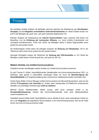 Als wichtigste Vorteile schätzen die Befragten demnach gleichauf die Realisierung des One-Number-
Konzepts und die Integration verschiedener Unternehmensstandorte ein. Beide Vorteile wurden von
je 87% der Befragten als „groß“ bzw. „sehr groß“ bewertet (Skalenwerte 4-5).

Dahinter rangieren die Verbesserung der internen Kommunikation, bspw. zwischen Call Center und
Backoffice, und die Erhöhung der technischen Effizienz, u.a. durch erhöhte Erreichbarkeit und
verringerte Kontaktversuche. 73,9% bzw. 69,6% der Befragten sehen in diesen Eigenschaften einen
großen bis sehr großen Vorteil.

Als fünftwichtigsten Vorteil sehen die befragten Experten die Senkung von Reisekosten. 39,1% der
Teilnehmer sehen hierin einen großen bis sehr großen Nutzen.

Geringste Wichtigkeit messen die Teilnehmer der Senkung des CO2-Ausstoßes zu. Ein Viertel der
Befragten schätzt diesen Vorteil als groß bzw. sehr groß ein (26,1%).



Weitere Vorteile von Unified Communications
Zusätzlich konnten die Befragten weitere Vorteile von Unified-Communications benennen.

So gibt Thomas R. Köhler, Geschäftsführender Gesellschafter der Kommunikationsberatung CE21, zu
bedenken, dass gerade in wirtschaftlich schwierigen Zeiten UC durch die Beschleunigung der
Geschäftsabläufe (z.B. Angebotserstellung) dem Unternehmen Wettbewerbsvorteile verschaffen kann.

Carolin Diana Müller, Product Manager Unified Communications bei Microsoft Deutschland, weist auf die
erhöhte IT-Transparenz und -Kontrolle hin. Zudem seien interoperable UC-Plattformen entsprechend
aktuellen und zukünftigen Anforderungen leicht zu skalieren.

Mehmet Toprak, Redaktionsleiter eWeek europe, sieht einen wichtigen Vorteil in der
Komplexitätsreduzierung, insofern alle Kommunikationskanäle unter einer Bedienoberfläche
zusammengefasst sind.

Schließlich erkennt Detlev Artelt, Geschäftsführer aixvox, Berater & Autor, einen wesentlichen Vorteil von
UC in der Integration der eigentlichen Kommunikation in die Unternehmensprozesse. Das sei der finale
Schritt, den eine UC-Lösung erreichen sollte.




                                                                                                             8
 