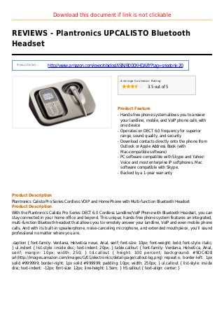 Download this document if link is not clickable
REVIEWS - Plantronics UPCALISTO Bluetooth
Headset
Product Details :
http://www.amazon.com/exec/obidos/ASIN/B000XHDA8Y?tag=sriodonk-20
Average Customer Rating
3.5 out of 5
Product Feature
Hands-free phone system allows you to answerq
your landline, mobile, and VoIP phone calls with
one device
Operates on DECT 6.0 frequency for superiorq
range, sound quality, and security
Download contacts directly onto the phone fromq
Outlook or Apple Address Book (with
Mac-compatible software)
PC software compatible with Skype and Yahoo!q
Voice and most enterprise IP softphones. Mac
software compatible with Skype.
Backed by a 1-year warrantyq
Product Description
Plantronics Calisto Pro Series Cordless VOIP and Home Phone with Multi-function Bluetooth Headset
Product Description
With the Plantronics Calisto Pro Series DECT 6.0 Cordless Landline/VoIP Phone with Bluetooth Headset, you can
stay connected in your home office and beyond. This unique, hands-free phone system features an integrated,
multi-function Bluetooth headset that allows you to remotely answer your landline, VoIP and even mobile phone
calls. And with its built-in speakerphone, noise-canceling microphone, and extended mouthpiece, you'll sound
professional no matter where you are.
.caption { font-family: Verdana, Helvetica neue, Arial, serif; font-size: 10px; font-weight: bold; font-style: italic;
} ul.indent { list-style: inside disc; text-indent: 20px; } table.callout { font-family: Verdana, Helvetica, Arial,
serif; margin: 10px; width: 250; } td.callout { height: 100 percent; background: #9DC4D8
url(http://images.amazon.com/images/G/01/electronics/detail-page/callout-bg.png) repeat-x; border-left: 1px
solid #999999; border-right: 1px solid #999999; padding: 10px; width: 250px; } ul.callout { list-style: inside
disc; text-indent: -12px; font-size: 12px; line-height: 1.5em; } h5.callout { text-align: center; }
 