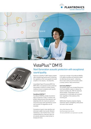 find your space

VistaPlus™ DM15
Next Generation acoustic protection with exceptional
sound quality.
Plantronics VistaPlus™ DM15 digital amplifier
offers breakthrough performance, enhancing
the capabilities of the most popular & trusted
amplifier in the industry – the Vista M12.
Using Digital Signal Processing (DSP), the
DM15 offers unsurpassed acoustic protection
and provides a solution to contact centres
needing to ensure compliance with new EU
noise at work legislation.
SoundGuard DIGITAL™
SoundGuard DIGITAL provides two distinct
types of protection. Firstly, it monitors and
predicts daily personal noise exposure, and
adaptively limits the maximum volume to
ensure the action levels specified by current1
and imminent2 EU legislation are not
exceeded.
Constantly on guard, it also identifies and
eliminates sudden loud sounds. Network
interference, a fax machine tone, or even
a whistle blown by a malicious caller are
all instantly reduced to a level similar to
background noise.

A particular strength of SoundGuard DIGITAL
is its ability to provide such protection whilst
not affecting normal speech – delivering
face-to-face clarity of communication within
a contact centre or office environment.
Call Clarity DIGITAL™
The VistaPlus DM15 also includes Plantronics
Call Clarity DIGITAL system, to deliver the
clearest sounding calls. With the Automatic
Volume leveler, conversations can be
maintained at a comfortable and consistent
level, regardless of the loudness of the
incoming call.
Additionally, frequency response shaping
maximizes speech intelligibility, whilst phone
line noise is also reduced.

1

Noise at Work Regulations 1989

2

New Physical Agents Noise Directive
(EU directive 2003/10/EC), to be implemented in early 2006

 
