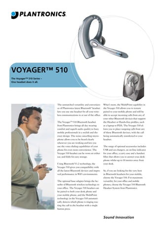 VOYAGER™ 510
The Voyager™ 510 Series –
One headset does it all.

The unmatched versatility and convenience of Plantronics latest Bluetooth® headset
lets you use one headset for all your wireless communications in or out of the office.
The Voyager™ 510 Bluetooth headset
from Plantronics brings all day wearing
comfort and superb audio quality to busy
mobile professionals in a stylish and discreet design. The noise cancelling microphone allows you to be heard clearly
wherever you are working and lets you
use the voice dialing capabilities of your
phone for even more convenience. The
Voyager 510 headset can be worn on either
ear, and folds for easy storage.
Using Bluetooth V1.2 technology, the
Voyager 510 gives you compatibility with
all the latest Bluetooth devices and improved performance in WiFi environments.
The optional base adapter brings the beneﬁts of Bluetooth wireless technology to
your office. The Voyager 510 headset can
be paired to both your desk phone and
your mobile phone, and the MultiPoint
technology in the Voyager 510 automatically detects which phone is ringing routing the call to the headset with a single
button press.

What’s more, the MultiPoint capability in
the Voyager 510 allows you to remain
paired to your mobile phone and still be
able to accept incoming calls from any of
your other Bluetooth devices that support
the Headset or Hands-free proﬁles, such
as a laptop or PDA. The Voyager 510 allows you to place outgoing calls from any
of these Bluetooth devices, with the call
being automatically transferred to your
headset.
The range of optional accessories includes
USB and car chargers, an on-line indicator
for your office, a carry case and a handset
lifter that allows you to answer your desk
phone whilst up to 10 metres away from
your desk.
So, if you are looking for the very best
in Bluetooth headsets for your mobile,
choose the Voyager 510. For maximum
versatility for your office and mobile
phones, choose the Voyager 510 Bluetooth
Headset System from Plantronics.

Sound Innovation

 