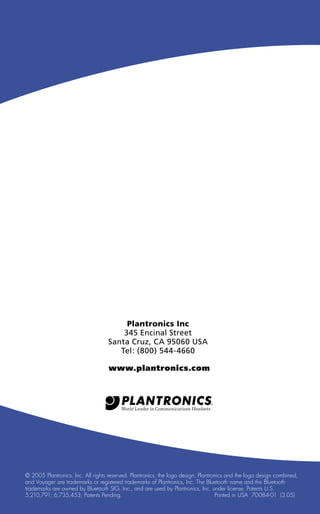 Plantronics Inc
345 Encinal Street
Santa Cruz, CA 95060 USA
Tel: (800) 544-4660
www.plantronics.com

© 2005 Plantronics, Inc. All rights reserved. Plantronics, the logo design, Plantronics and the logo design combined,
and Voyager are trademarks or registered trademarks of Plantronics, Inc. The Bluetooth name and the Bluetooth
trademarks are owned by Bluetooth SIG, Inc., and are used by Plantronics, Inc. under license. Patents U.S.
5,210,791; 6,735,453; Patents Pending.
Printed in USA 70084-01 (3.05)

 