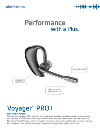 Performance

with a Plus.

DUAL-MICS AND DSP

DESIGNED FOR
ALL-DAY WEAR

THREE LAYERS OF
WIND PROTECTION

Voyager PRO+
™

BLUETOOTH® HEADSET
The Plantronics Voyager PRO+ improves on an award-winning design and takes hands-free convenience
to a new level. A2DP lets you listen to your favorite music and podcasts or follow GPS directions. Plus,
Plantronics Vocalyst™ voice and text services let you manage email, check weather, listen to news and more.
All in a headset that’s a proven performer in delivering premium sound quality and comfort.

 